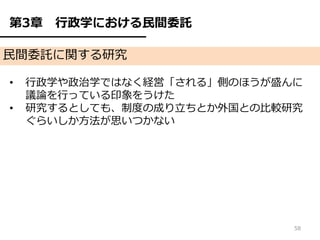 第3章   行政学における民間委託

民間委託に関する研究

•   行政学や政治学ではなく経営「される」側のほうが盛んに
    議論を行っている印象をうけた
•   研究するとしても、制度の成り立ちとか外国との比較研究
    ぐらいしか方法が思いつかない




                             58
 