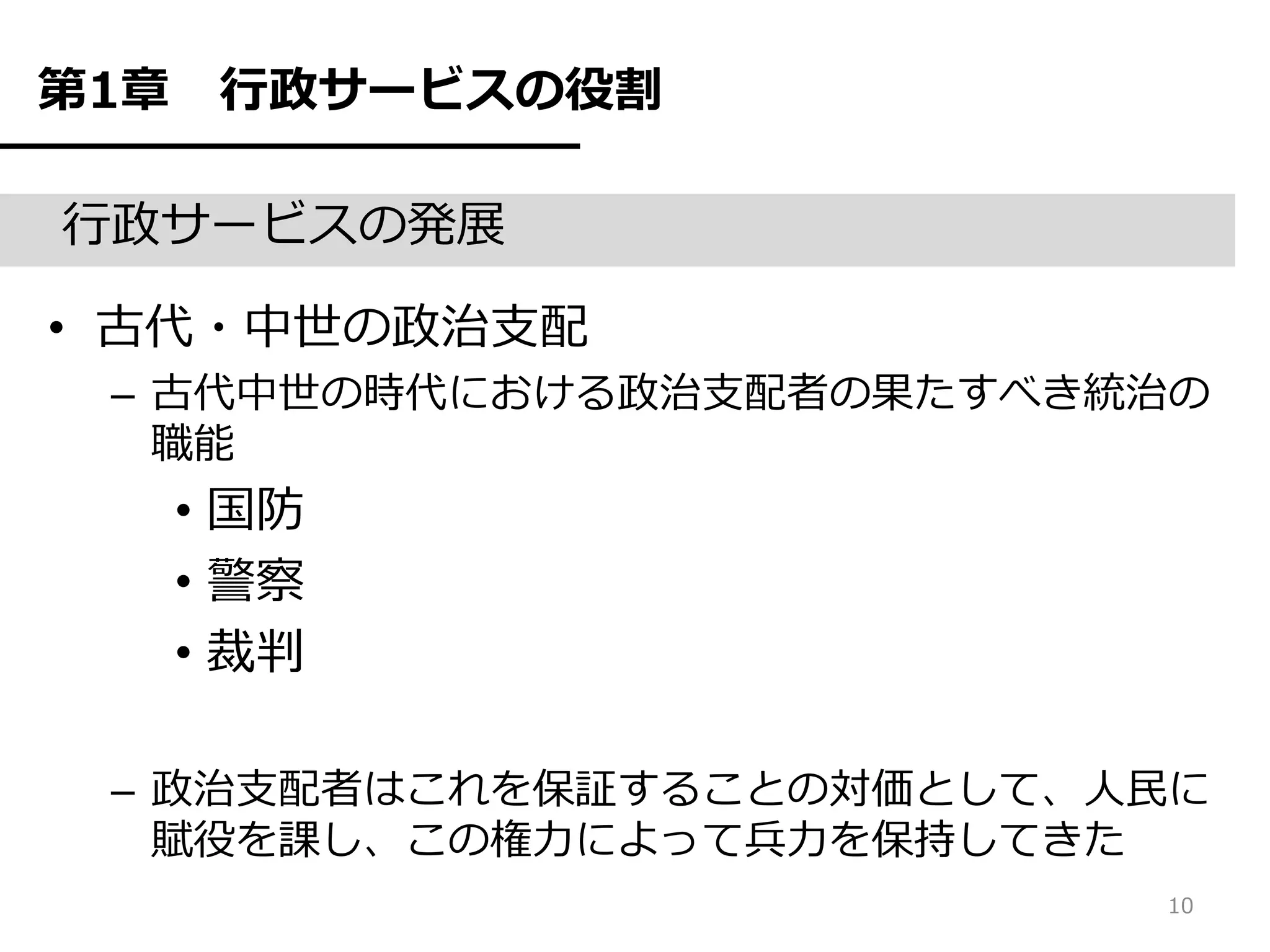 第1章    行政サービスの役割

行政サービスの発展

• 古代・中世の政治支配
 – 古代中世の時代における政治支配者の果たすべき統治の
   職能
      • 国防
      • 警察
      • 裁判

 – 政治支配者はこれを保証することの対価として、人民に
   賦役を課し、この権力によって兵力を保持してきた
                          10
 