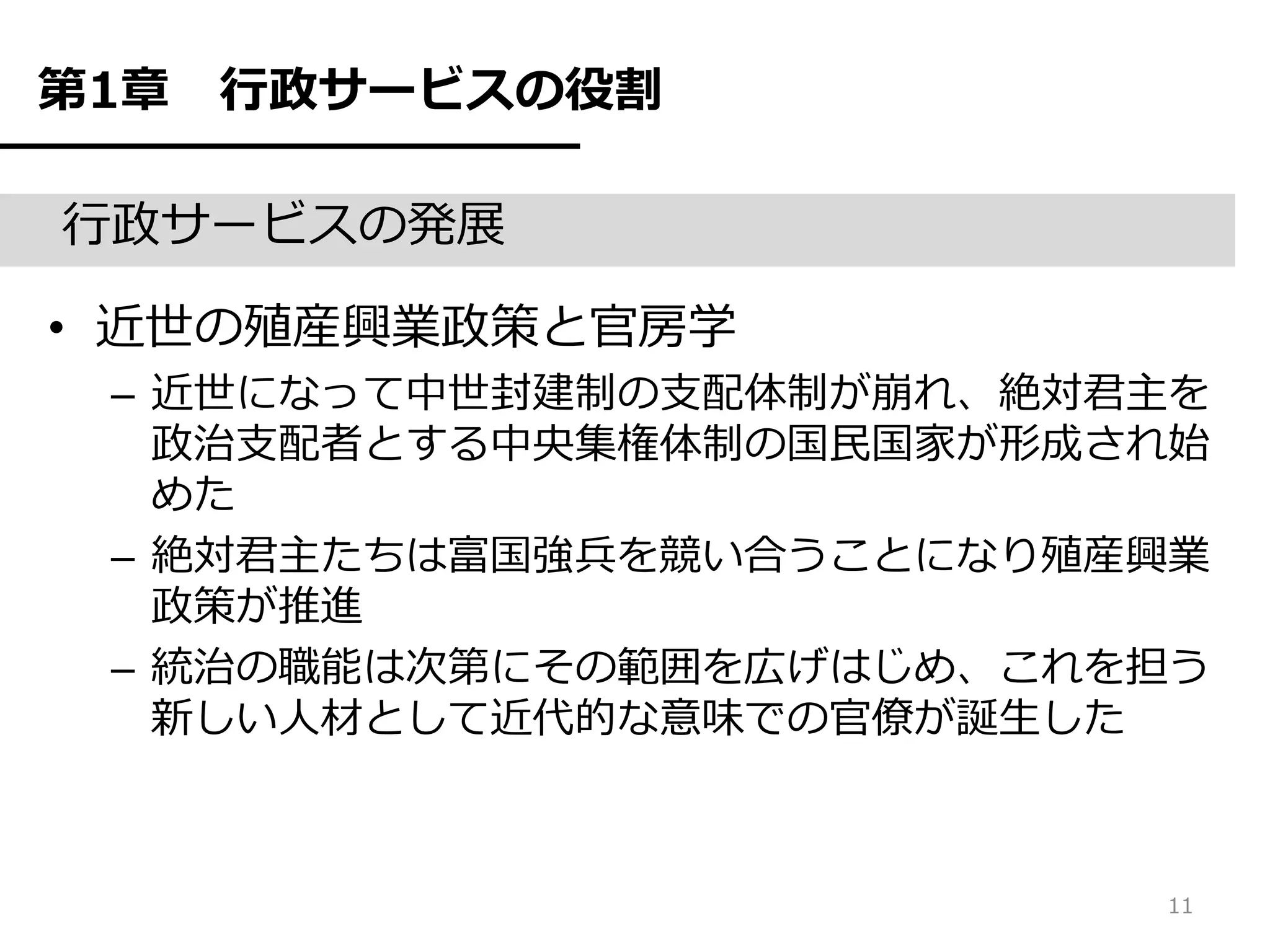 第1章   行政サービスの役割

行政サービスの発展

• 近世の殖産興業政策と官房学
 – 近世になって中世封建制の支配体制が崩れ、絶対君主を
   政治支配者とする中央集権体制の国民国家が形成され始
   めた
 – 絶対君主たちは富国強兵を競い合うことになり殖産興業
   政策が推進
 – 統治の職能は次第にその範囲を広げはじめ、これを担う
   新しい人材として近代的な意味での官僚が誕生した



                          11
 