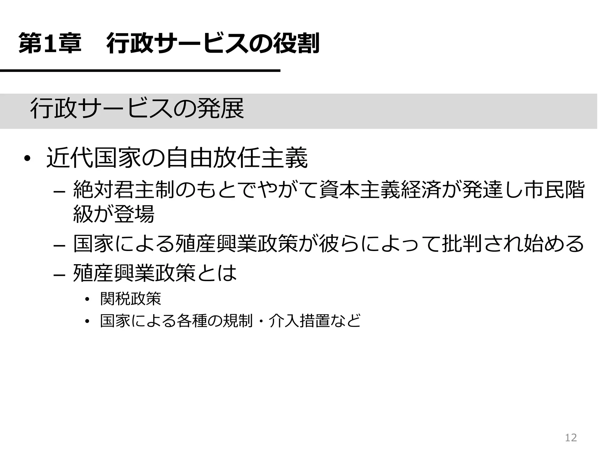 第1章    行政サービスの役割

行政サービスの発展

• 近代国家の自由放任主義
 – 絶対君主制のもとでやがて資本主義経済が発達し市民階
   級が登場
 – 国家による殖産興業政策が彼らによって批判され始める
 – 殖産興業政策とは
      • 関税政策
      • 国家による各種の規制・介入措置など




                            12
 