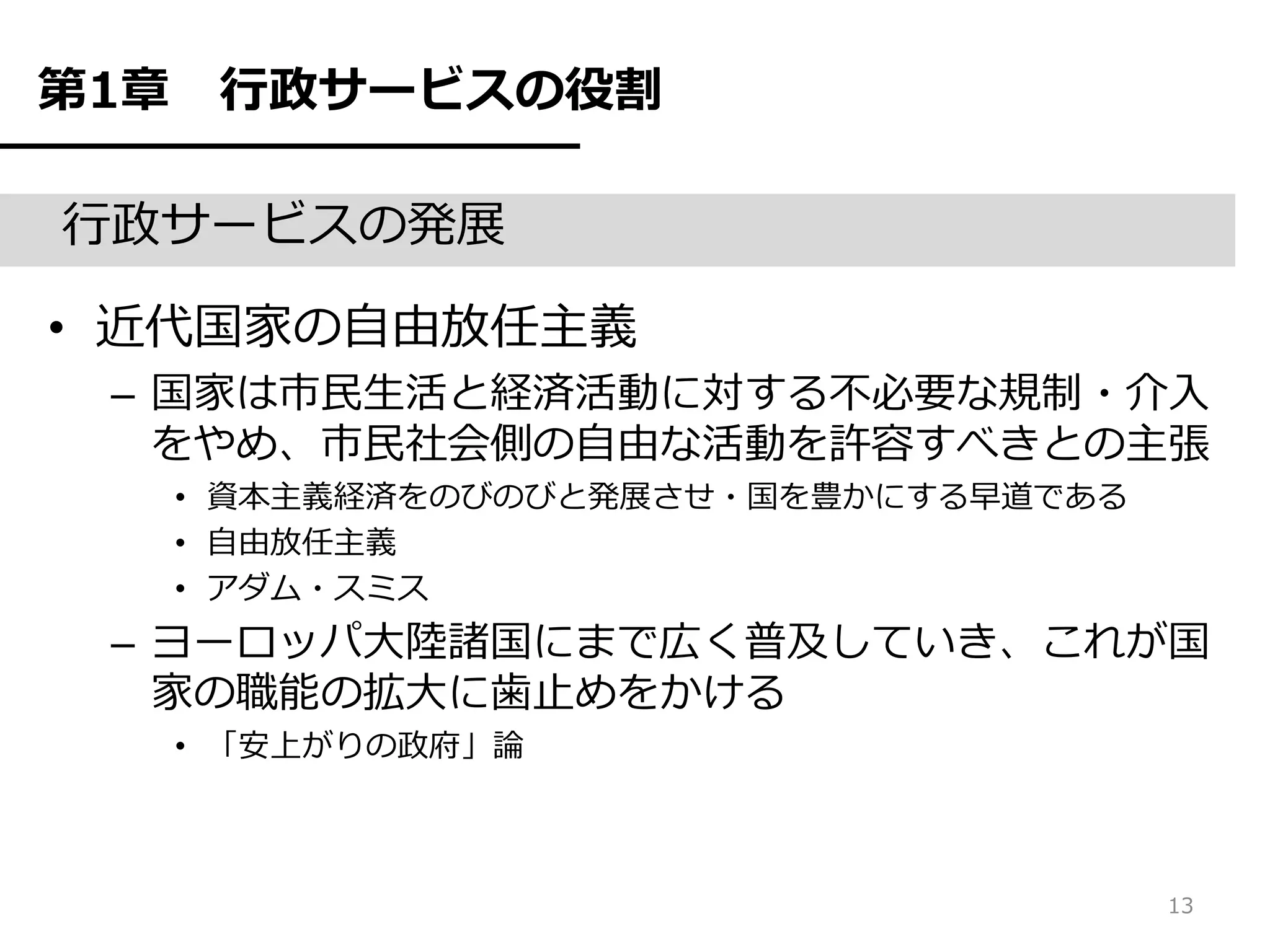第1章    行政サービスの役割

行政サービスの発展

• 近代国家の自由放任主義
 – 国家は市民生活と経済活動に対する不必要な規制・介入
   をやめ、市民社会側の自由な活動を許容すべきとの主張
      • 資本主義経済をのびのびと発展させ・国を豊かにする早道である
      • 自由放任主義
      • アダム・スミス
 – ヨーロッパ大陸諸国にまで広く普及していき、これが国
   家の職能の拡大に歯止めをかける
      • 「安上がりの政府」論



                                        13
 