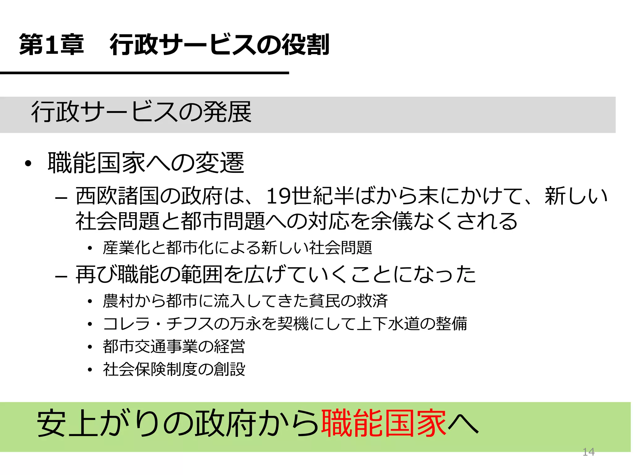 第1章       行政サービスの役割

行政サービスの発展

• 職能国家への変遷
 – 西欧諸国の政府は、19世紀半ばから末にかけて、新しい
   社会問題と都市問題への対応を余儀なくされる
      • 産業化と都市化による新しい社会問題
 – 再び職能の範囲を広げていくことになった
      •   農村から都市に流入してきた貧民の救済
      •   コレラ・チフスの万永を契機にして上下水道の整備
      •   都市交通事業の経営
      •   社会保険制度の創設


安上がりの政府から職能国家へ
                                    14
 