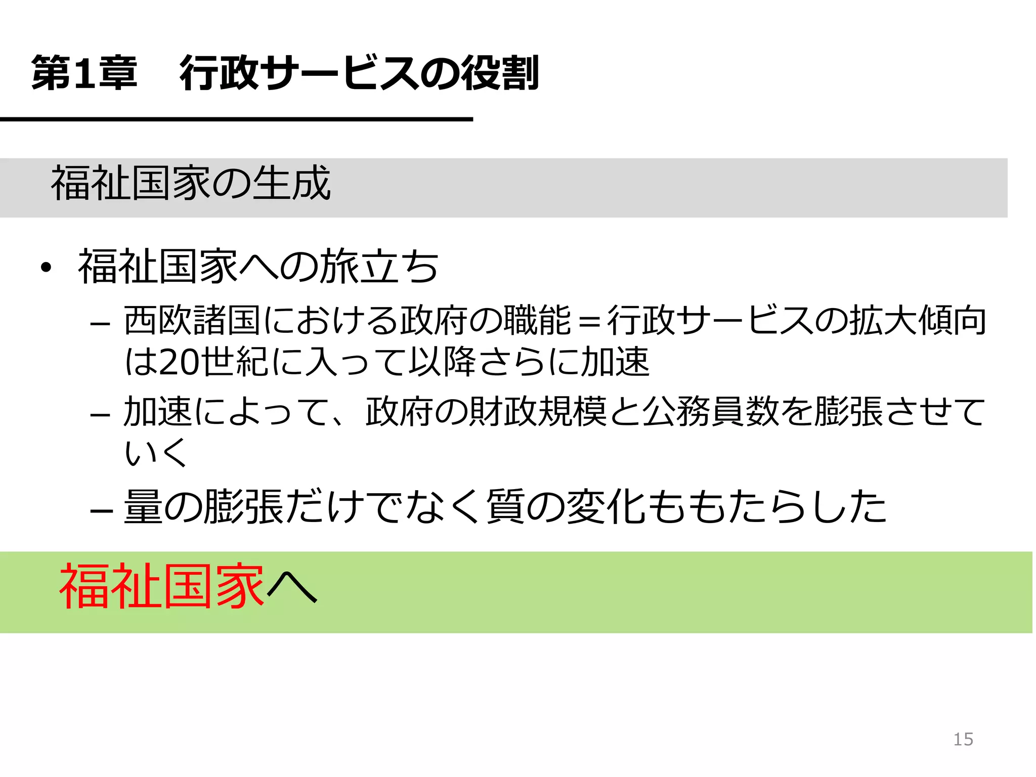 第1章   行政サービスの役割

福祉国家の生成

• 福祉国家への旅立ち
 – 西欧諸国における政府の職能＝行政サービスの拡大傾向
   は20世紀に入って以降さらに加速
 – 加速によって、政府の財政規模と公務員数を膨張させて
   いく
 – 量の膨張だけでなく質の変化ももたらした

福祉国家へ

                          15
 