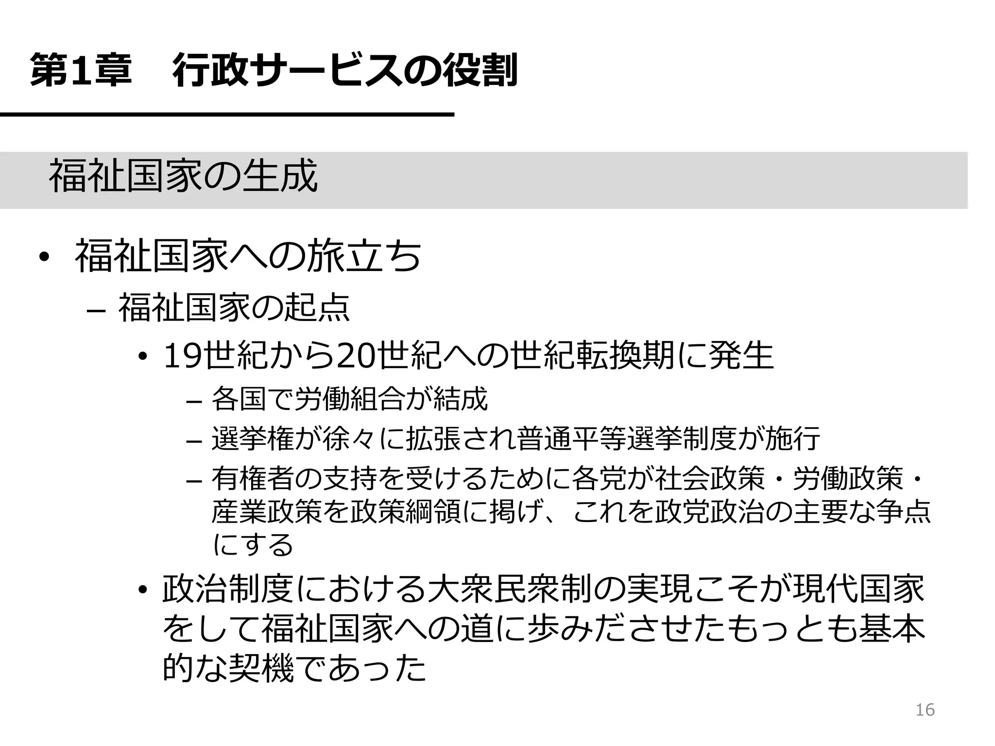 第1章    行政サービスの役割

福祉国家の生成

• 福祉国家への旅立ち
 – 福祉国家の起点
    • 19世紀から20世紀への世紀転換期に発生
       – 各国で労働組合が結成
       – 選挙権が徐々に拡張され普通平等選挙制度が施行
       – 有権者の支持を受けるために各党が社会政策・労働政策・
         産業政策を政策綱領に掲げ、これを政党政治の主要な争点
         にする
      • 政治制度における大衆民衆制の実現こそが現代国家
        をして福祉国家への道に歩みださせたもっとも基本
        的な契機であった
                                  16
 