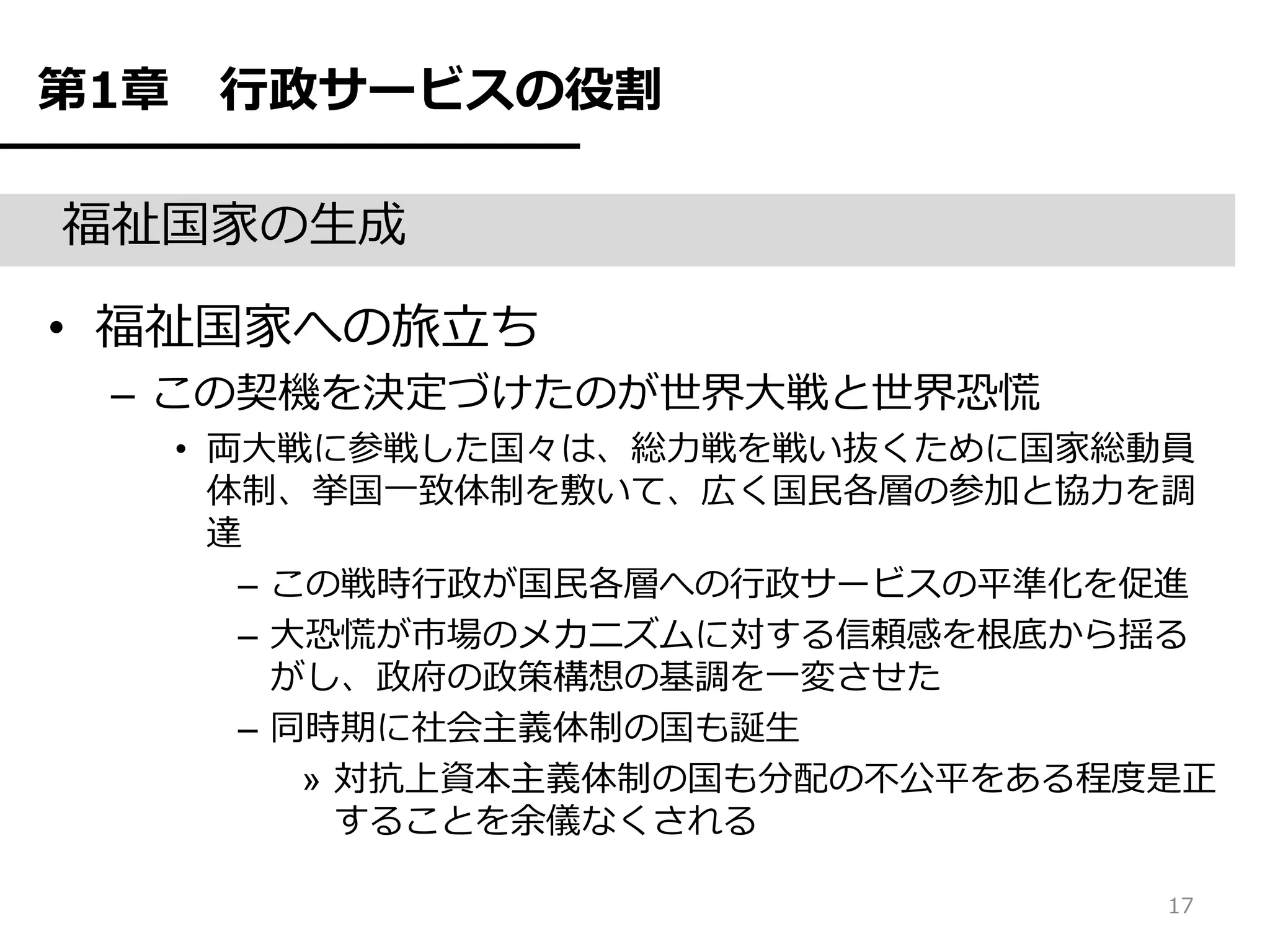 第1章    行政サービスの役割

福祉国家の生成

• 福祉国家への旅立ち
 – この契機を決定づけたのが世界大戦と世界恐慌
      • 両大戦に参戦した国々は、総力戦を戦い抜くために国家総動員
        体制、挙国一致体制を敷いて、広く国民各層の参加と協力を調
        達
         – この戦時行政が国民各層への行政サービスの平準化を促進
         – 大恐慌が市場のメカニズムに対する信頼感を根底から揺る
           がし、政府の政策構想の基調を一変させた
         – 同時期に社会主義体制の国も誕生
            » 対抗上資本主義体制の国も分配の不公平をある程度是正
              することを余儀なくされる

                                     17
 