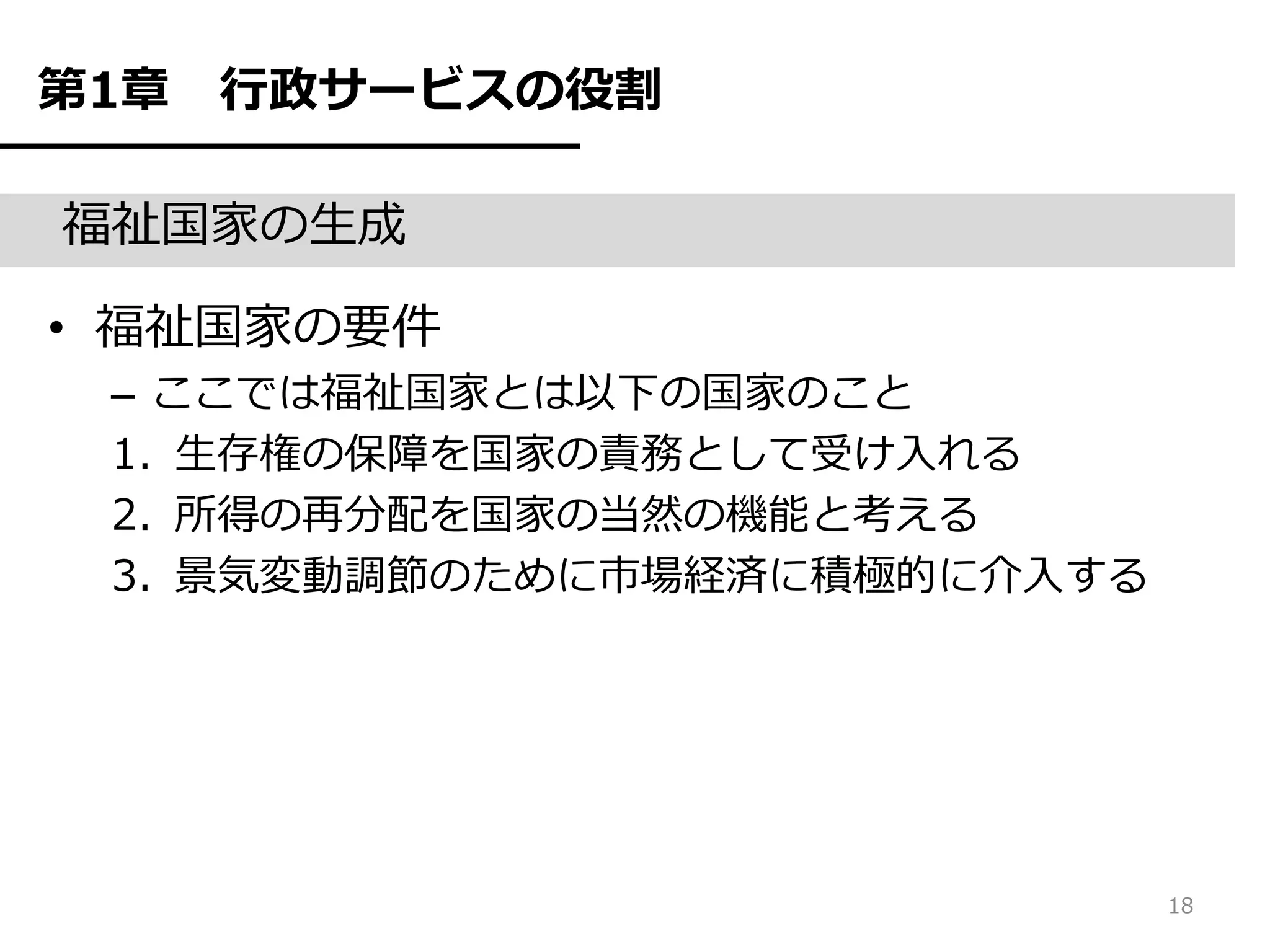 第1章   行政サービスの役割

福祉国家の生成

• 福祉国家の要件
 – ここでは福祉国家とは以下の国家のこと
 1. 生存権の保障を国家の責務として受け入れる
 2. 所得の再分配を国家の当然の機能と考える
 3. 景気変動調節のために市場経済に積極的に介入する




                              18
 
