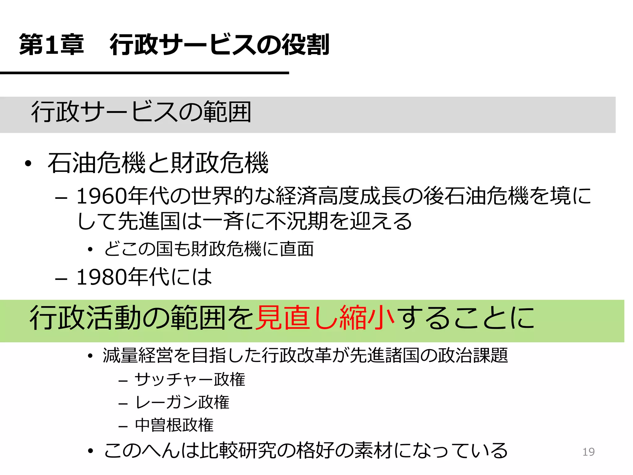 第1章    行政サービスの役割

行政サービスの範囲

• 石油危機と財政危機
 – 1960年代の世界的な経済高度成長の後石油危機を境に
   して先進国は一斉に不況期を迎える
      • どこの国も財政危機に直面
 – 1980年代には

行政活動の範囲を見直し縮小することに
      • 減量経営を目指した行政改革が先進諸国の政治課題
       – サッチャー政権
       – レーガン政権
       – 中曽根政権
      • このへんは比較研究の格好の素材になっている     19
 
