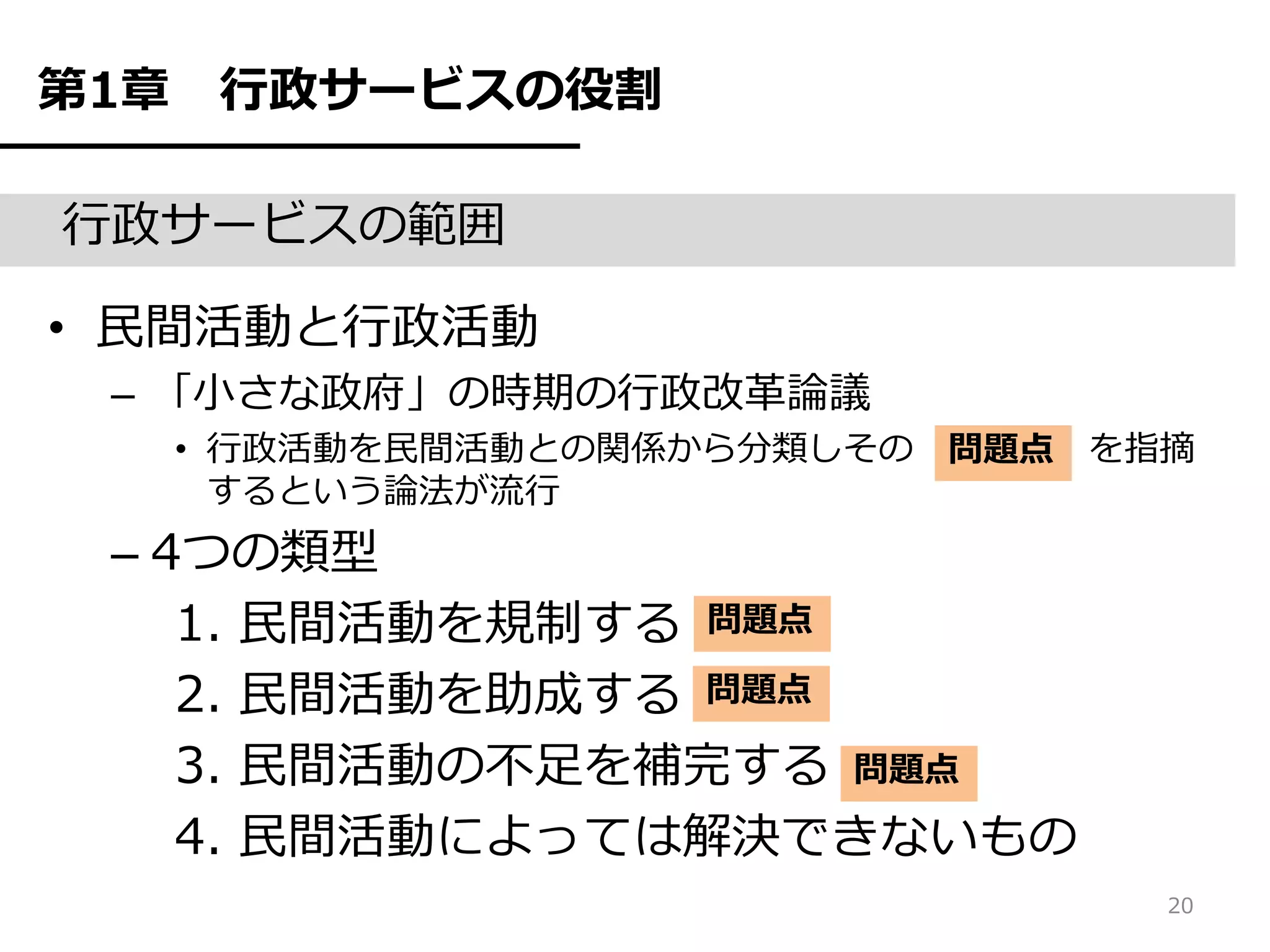 第1章    行政サービスの役割

行政サービスの範囲

• 民間活動と行政活動
 – 「小さな政府」の時期の行政改革論議
      • 行政活動を民間活動との関係から分類しその 問題点 を指摘
        するという論法が流行
 – 4つの類型
    1. 民間活動を規制する 問題点
    2. 民間活動を助成する 問題点
    3. 民間活動の不足を補完する 問題点
    4. 民間活動によっては解決できないもの
                                   20
 