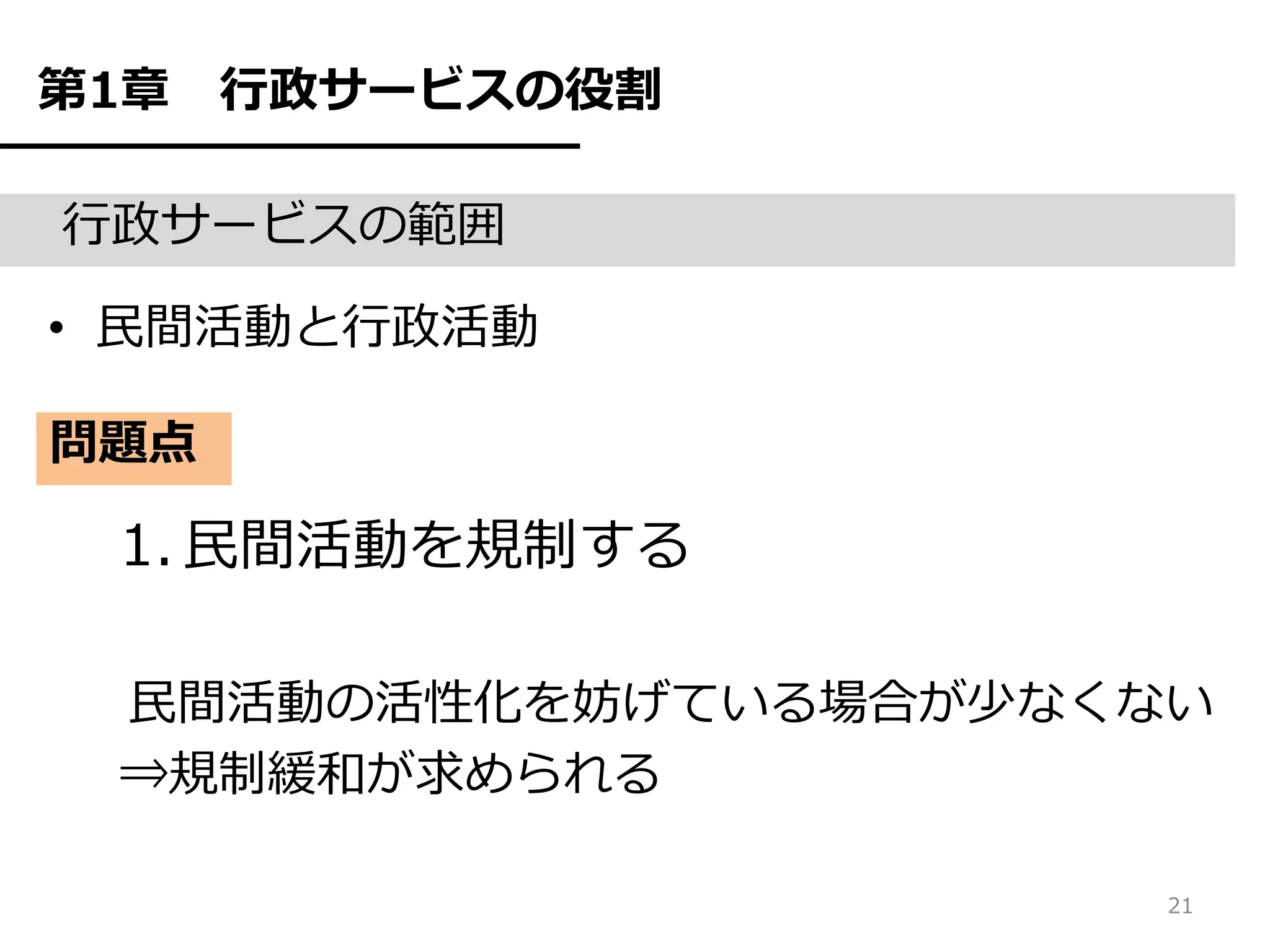第1章   行政サービスの役割

行政サービスの範囲

• 民間活動と行政活動

問題点

 1. 民間活動を規制する

 民間活動の活性化を妨げている場合が少なくない
 ⇒規制緩和が求められる

                      21
 