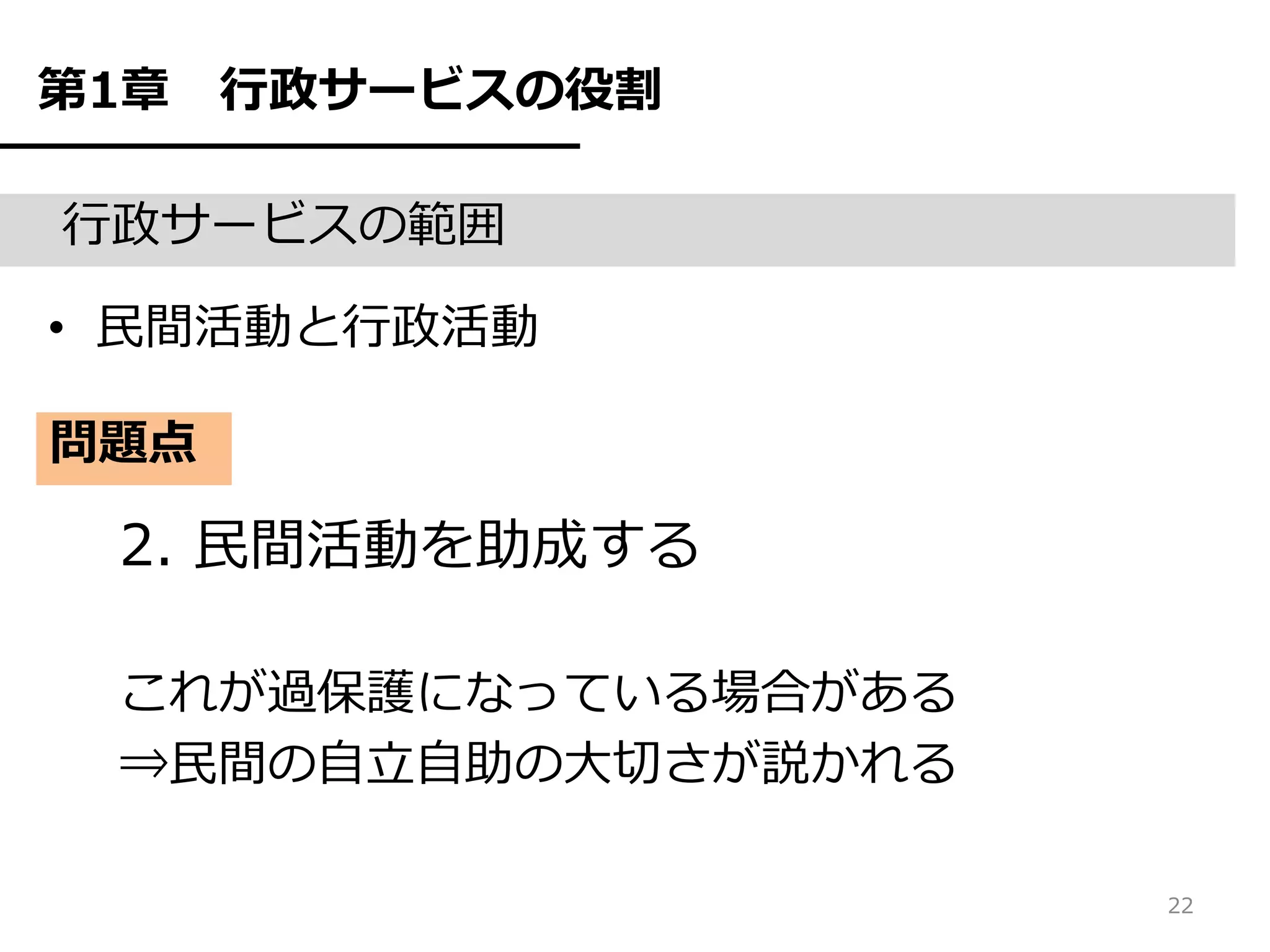 第1章   行政サービスの役割

行政サービスの範囲

• 民間活動と行政活動

問題点

 2. 民間活動を助成する

 これが過保護になっている場合がある
 ⇒民間の自立自助の大切さが説かれる

                     22
 