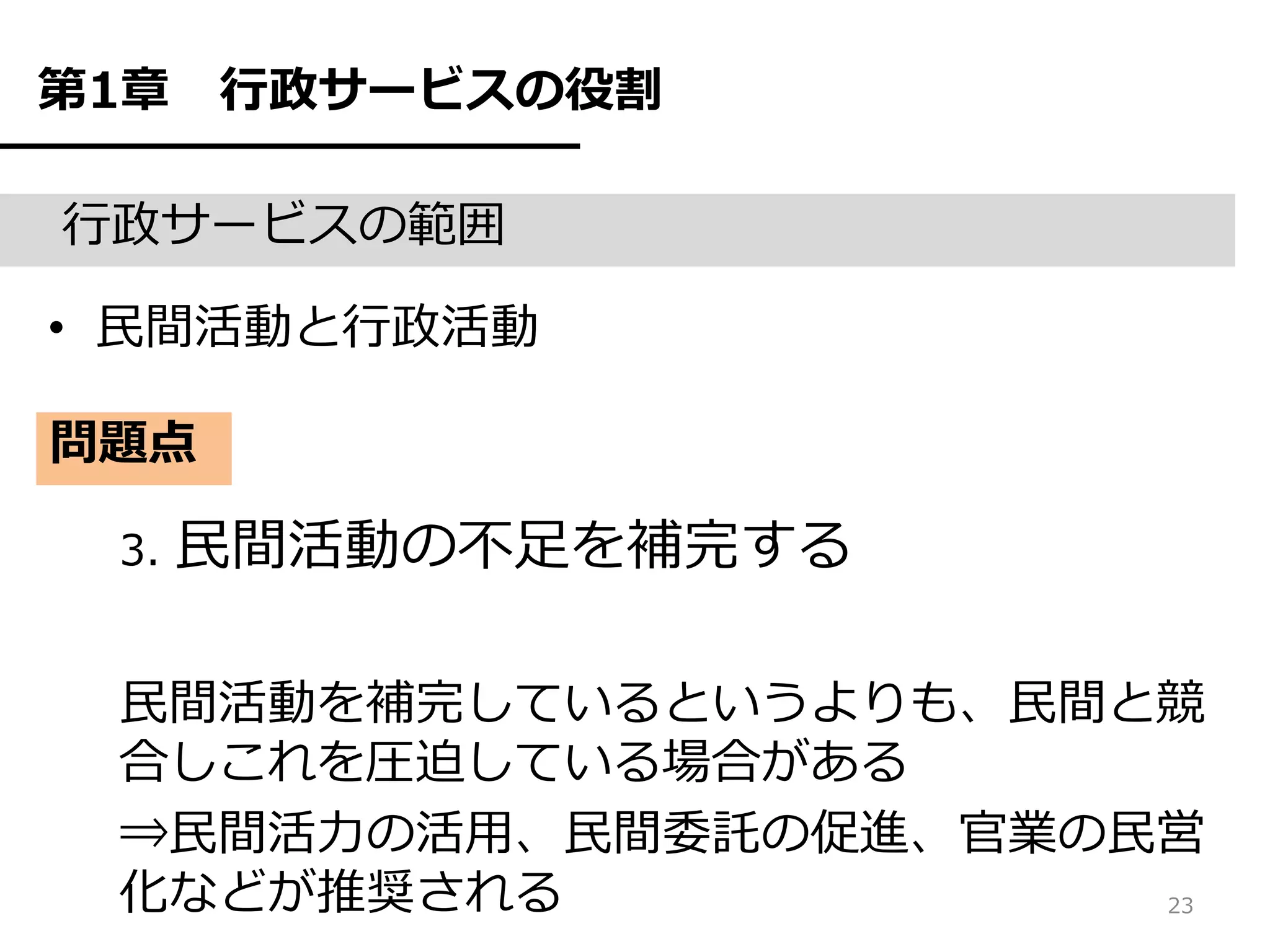 第1章   行政サービスの役割

行政サービスの範囲

• 民間活動と行政活動

問題点

 3.   民間活動の不足を補完する

 民間活動を補完しているというよりも、民間と競
 合しこれを圧迫している場合がある
 ⇒民間活力の活用、民間委託の促進、官業の民営
 化などが推奨される            23
 