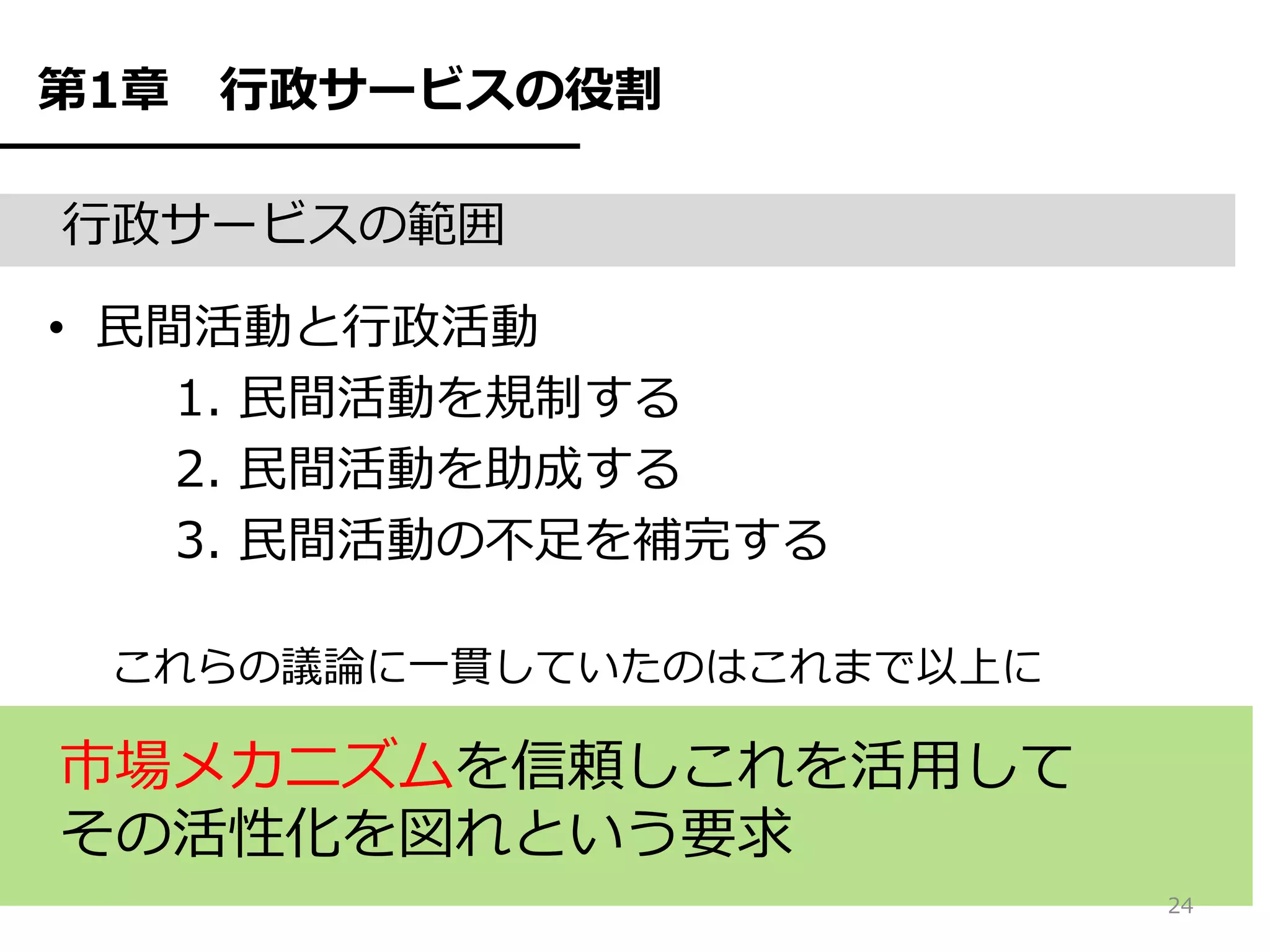 第1章   行政サービスの役割

行政サービスの範囲

• 民間活動と行政活動
    1. 民間活動を規制する
    2. 民間活動を助成する
    3. 民間活動の不足を補完する

 これらの議論に一貫していたのはこれまで以上に

市場メカニズムを信頼しこれを活用して
その活性化を図れという要求
                          24
 