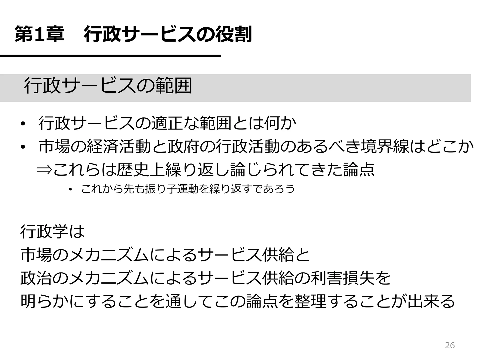 第1章    行政サービスの役割

行政サービスの範囲
• 行政サービスの適正な範囲とは何か
• 市場の経済活動と政府の行政活動のあるべき境界線はどこか
  ⇒これらは歴史上繰り返し論じられてきた論点
      • これから先も振り子運動を繰り返すであろう



行政学は
市場のメカニズムによるサービス供給と
政治のメカニズムによるサービス供給の利害損失を
明らかにすることを通してこの論点を整理することが出来る

                               26
 