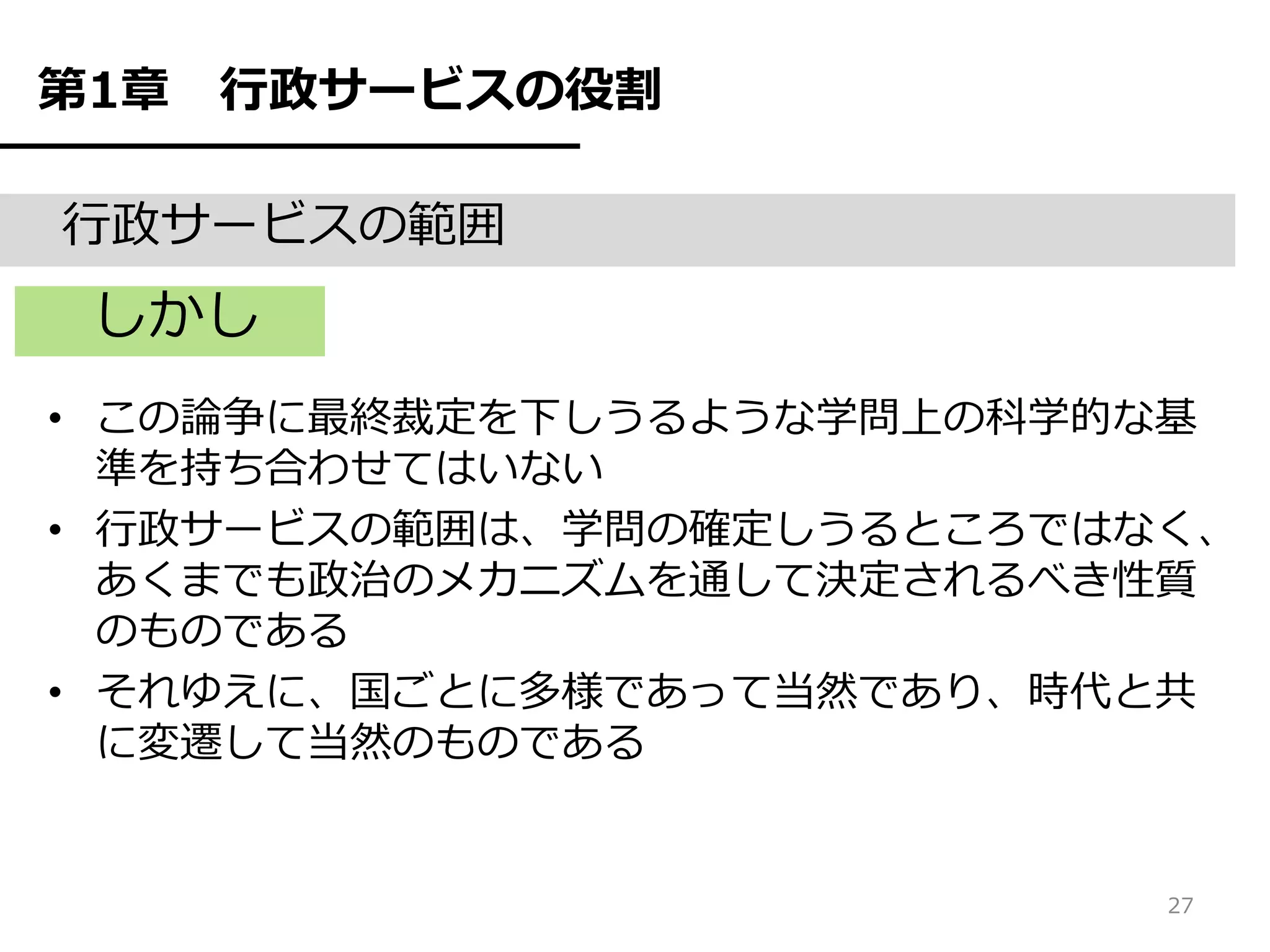 第1章   行政サービスの役割

行政サービスの範囲
 しかし
• この論争に最終裁定を下しうるような学問上の科学的な基
  準を持ち合わせてはいない
• 行政サービスの範囲は、学問の確定しうるところではなく、
  あくまでも政治のメカニズムを通して決定されるべき性質
  のものである
• それゆえに、国ごとに多様であって当然であり、時代と共
  に変遷して当然のものである


                           27
 