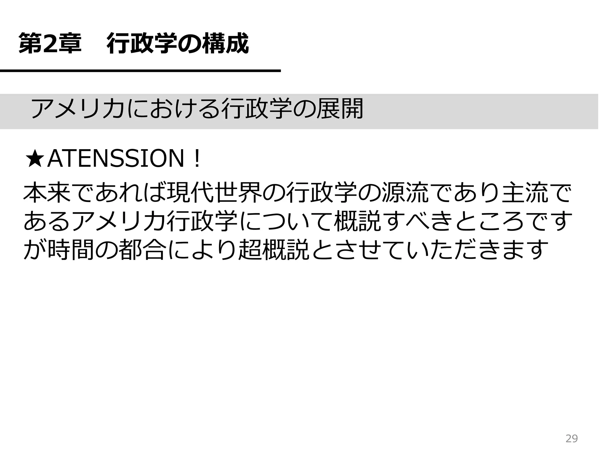 第2章   行政学の構成

アメリカにおける行政学の展開

★ATENSSION！
本来であれば現代世界の行政学の源流であり主流で
あるアメリカ行政学について概説すべきところです
が時間の都合により超概説とさせていただきます




                      29
 