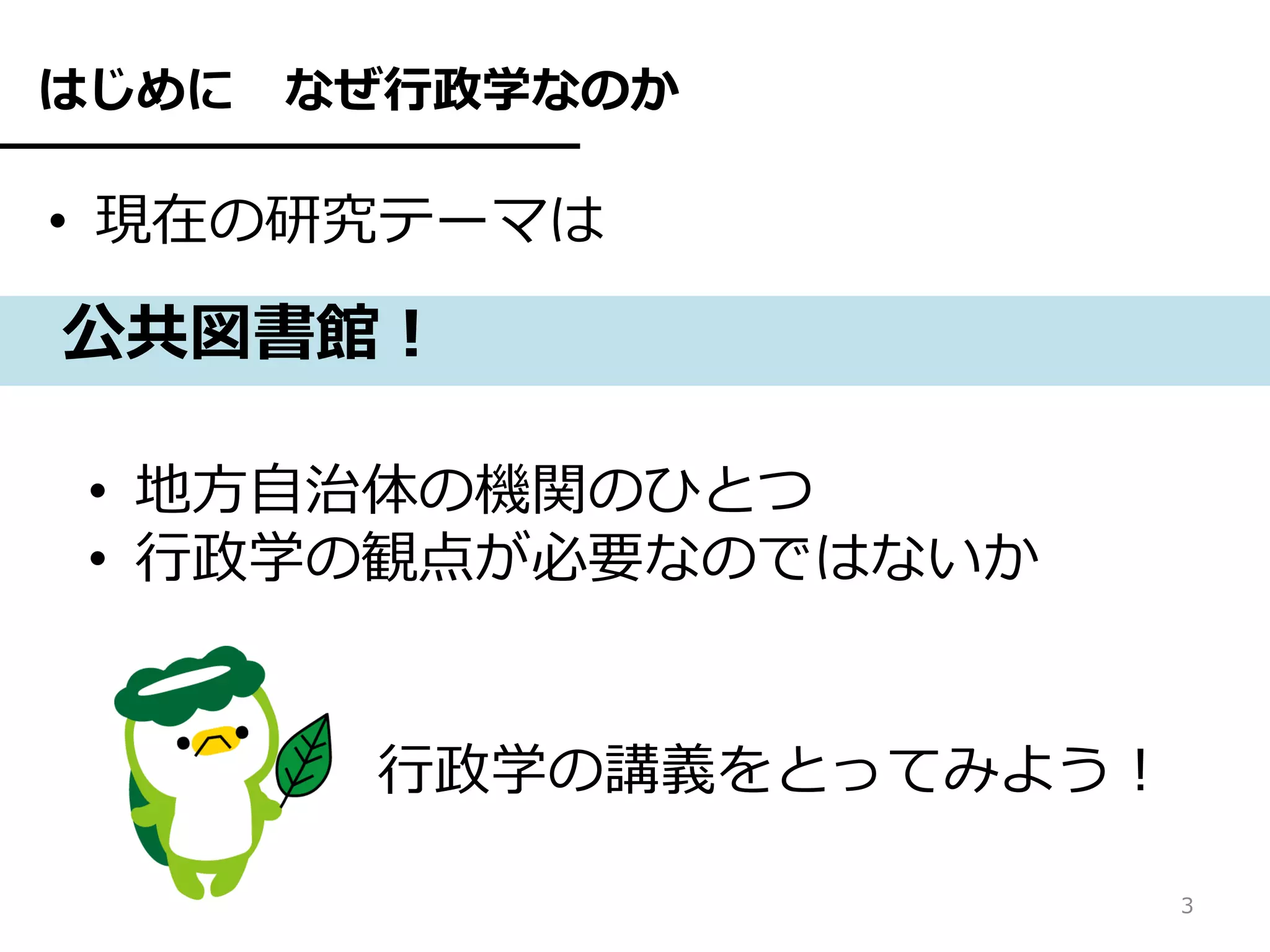はじめに   なぜ行政学なのか

• 現在の研究テーマは

公共図書館！

 • 地方自治体の機関のひとつ
 • 行政学の観点が必要なのではないか


        行政学の講義をとってみよう！

                         3
 