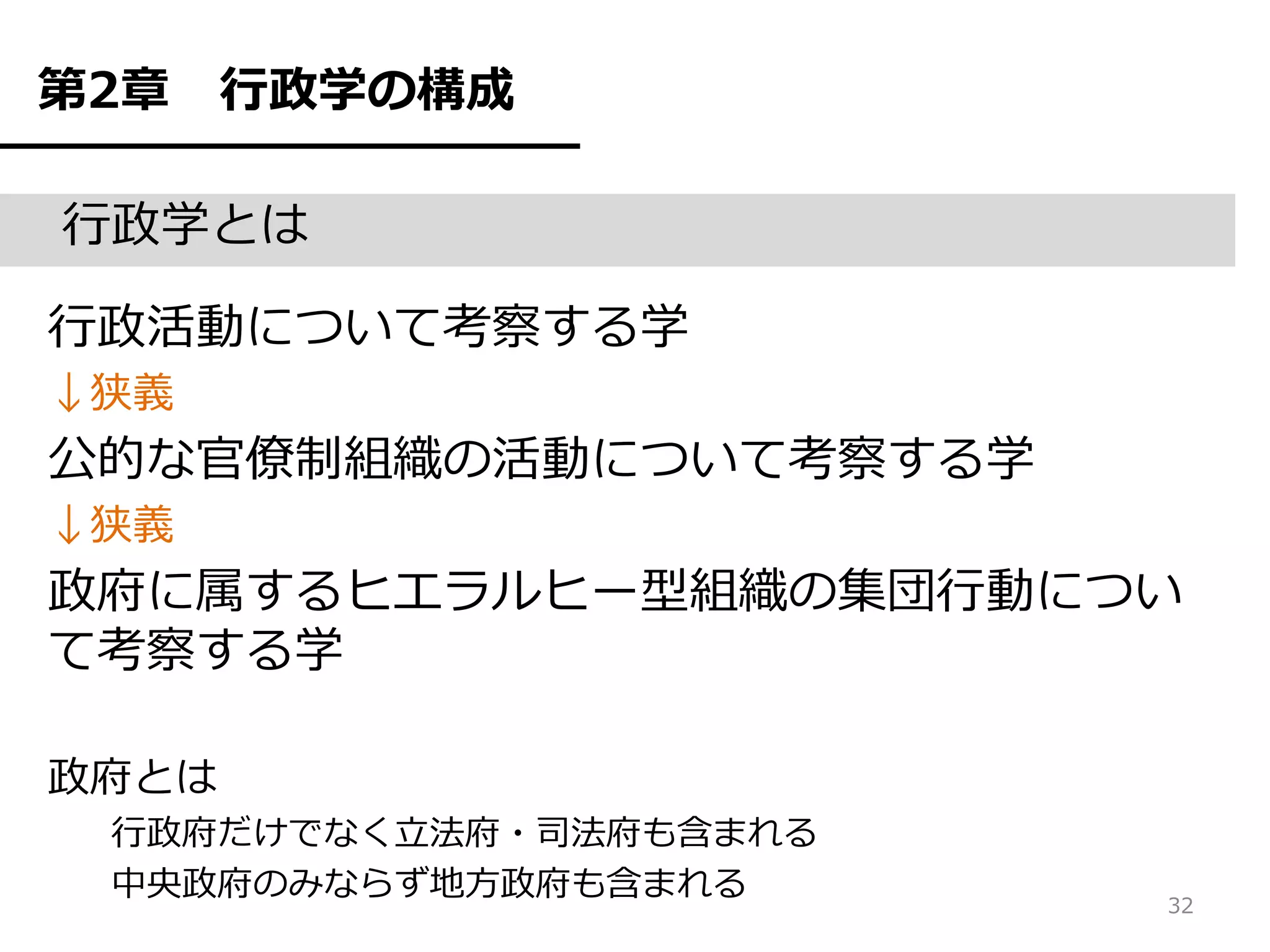 第2章    行政学の構成

行政学とは

行政活動について考察する学
↓狭義
公的な官僚制組織の活動について考察する学
↓狭義
政府に属するヒエラルヒー型組織の集団行動につい
て考察する学

政府とは
 行政府だけでなく立法府・司法府も含まれる
 中央政府のみならず地方政府も含まれる     32
 