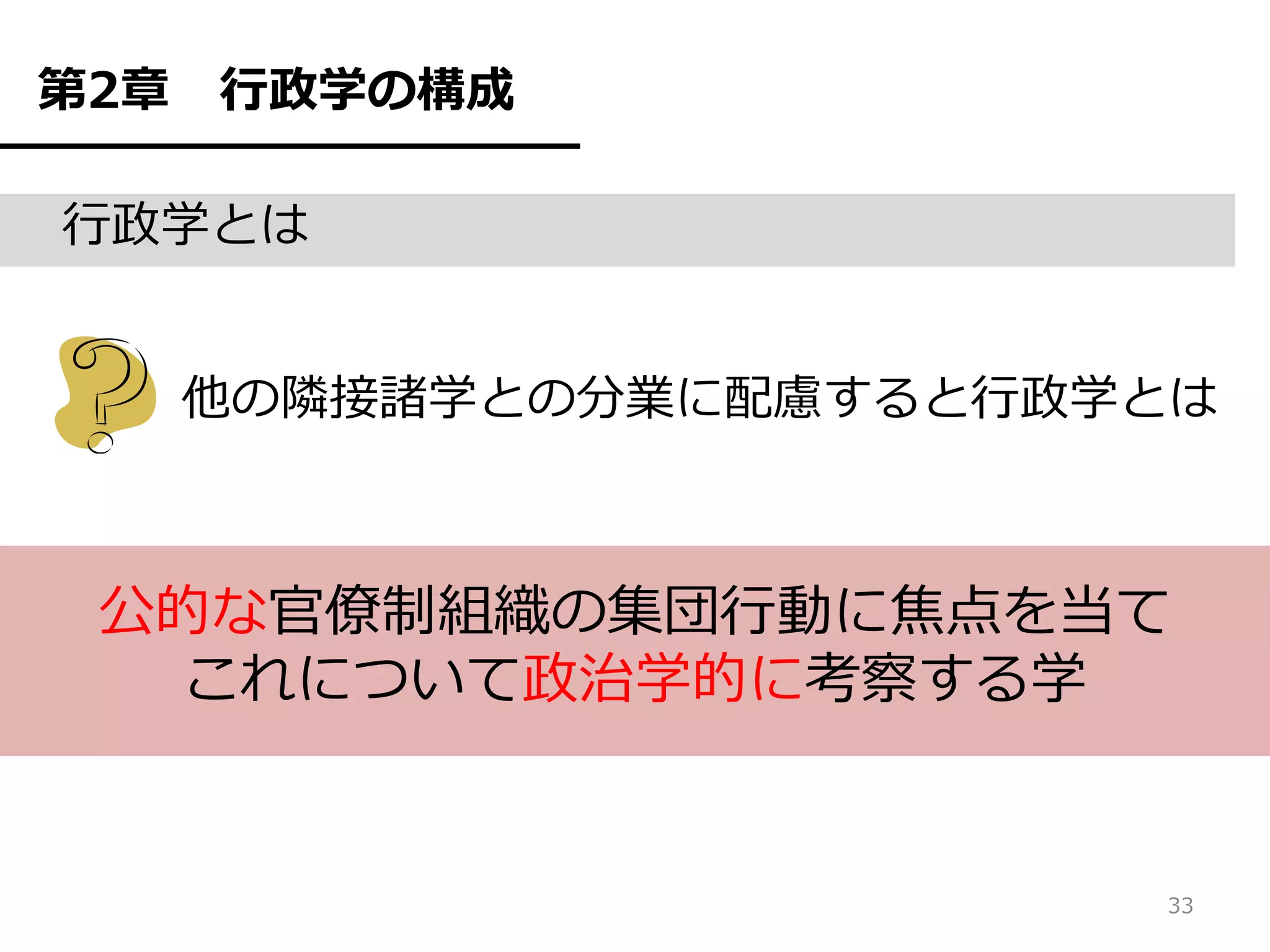 第2章   行政学の構成

行政学とは


      他の隣接諸学との分業に配慮すると行政学とは



 公的な官僚制組織の集団行動に焦点を当て
  これについて政治学的に考察する学


                         33
 