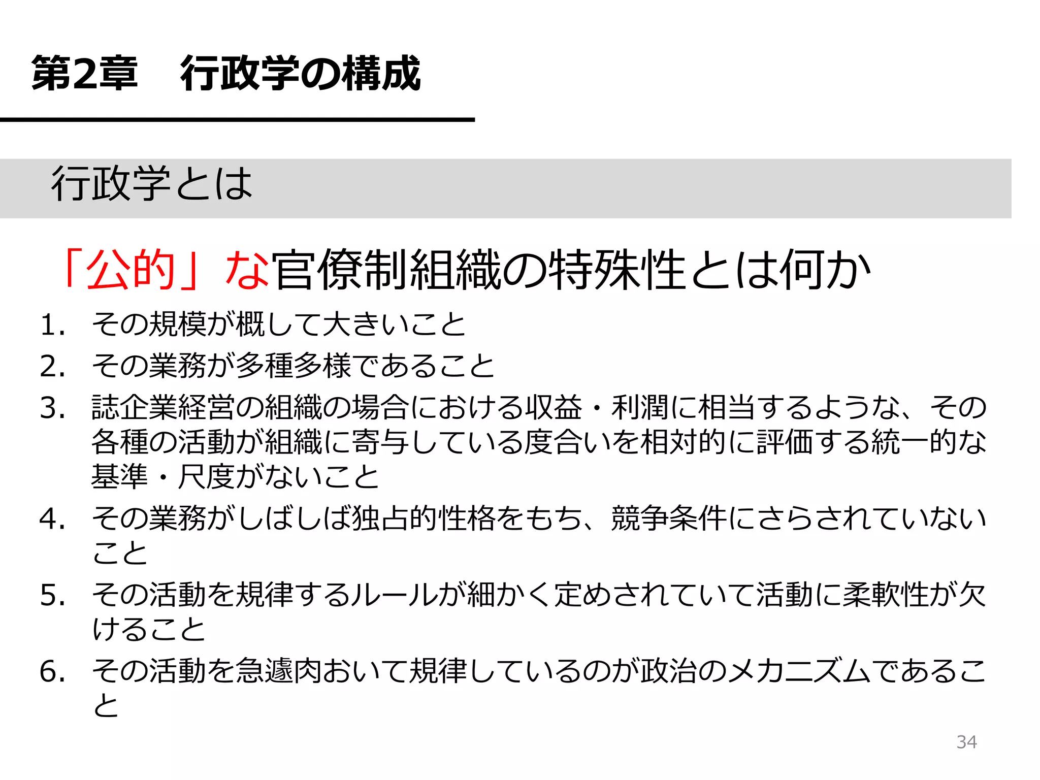 第2章   行政学の構成

行政学とは

「公的」な官僚制組織の特殊性とは何か
1. その規模が概して大きいこと
2. その業務が多種多様であること
3. 誌企業経営の組織の場合における収益・利潤に相当するような、その
   各種の活動が組織に寄与している度合いを相対的に評価する統一的な
   基準・尺度がないこと
4. その業務がしばしば独占的性格をもち、競争条件にさらされていない
   こと
5. その活動を規律するルールが細かく定めされていて活動に柔軟性が欠
   けること
6. その活動を急遽肉おいて規律しているのが政治のメカニズムであるこ
   と
                                34
 