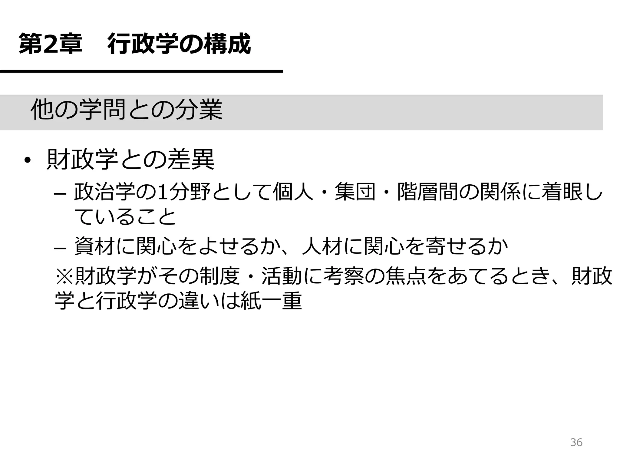 第2章   行政学の構成

他の学問との分業

• 財政学との差異
 – 政治学の1分野として個人・集団・階層間の関係に着眼し
   ていること
 – 資材に関心をよせるか、人材に関心を寄せるか
 ※財政学がその制度・活動に考察の焦点をあてるとき、財政
 学と行政学の違いは紙一重




                          36
 