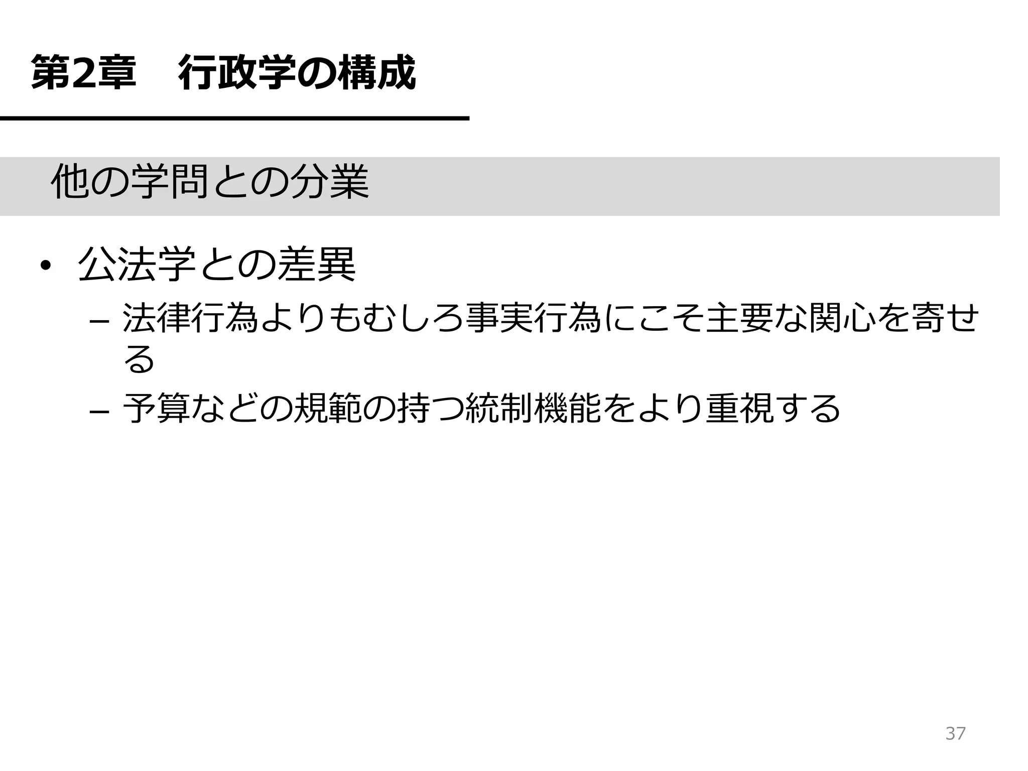 第2章   行政学の構成

他の学問との分業

• 公法学との差異
 – 法律行為よりもむしろ事実行為にこそ主要な関心を寄せ
   る
 – 予算などの規範の持つ統制機能をより重視する




                          37
 