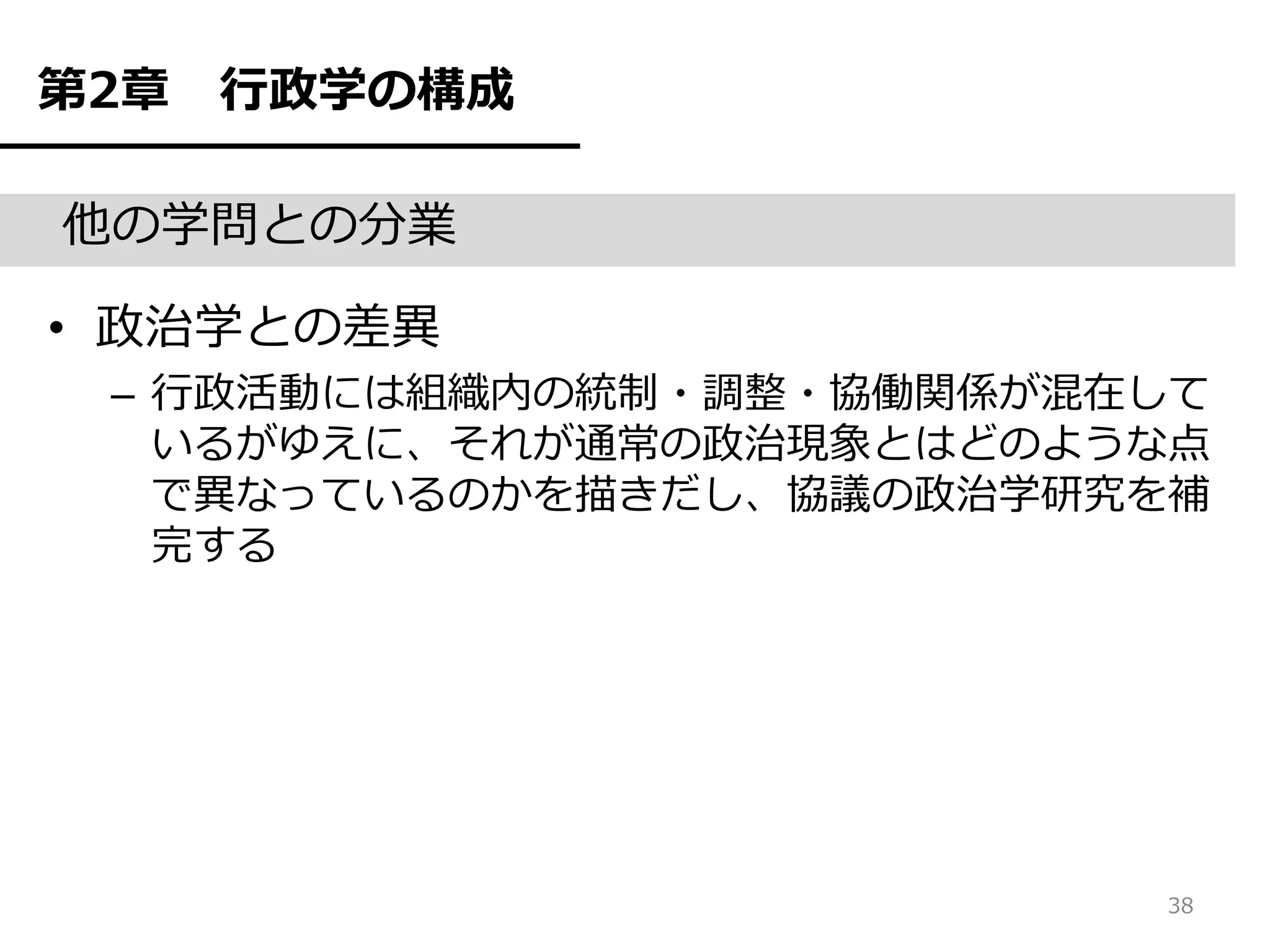 第2章   行政学の構成

他の学問との分業

• 政治学との差異
 – 行政活動には組織内の統制・調整・協働関係が混在して
   いるがゆえに、それが通常の政治現象とはどのような点
   で異なっているのかを描きだし、協議の政治学研究を補
   完する




                          38
 