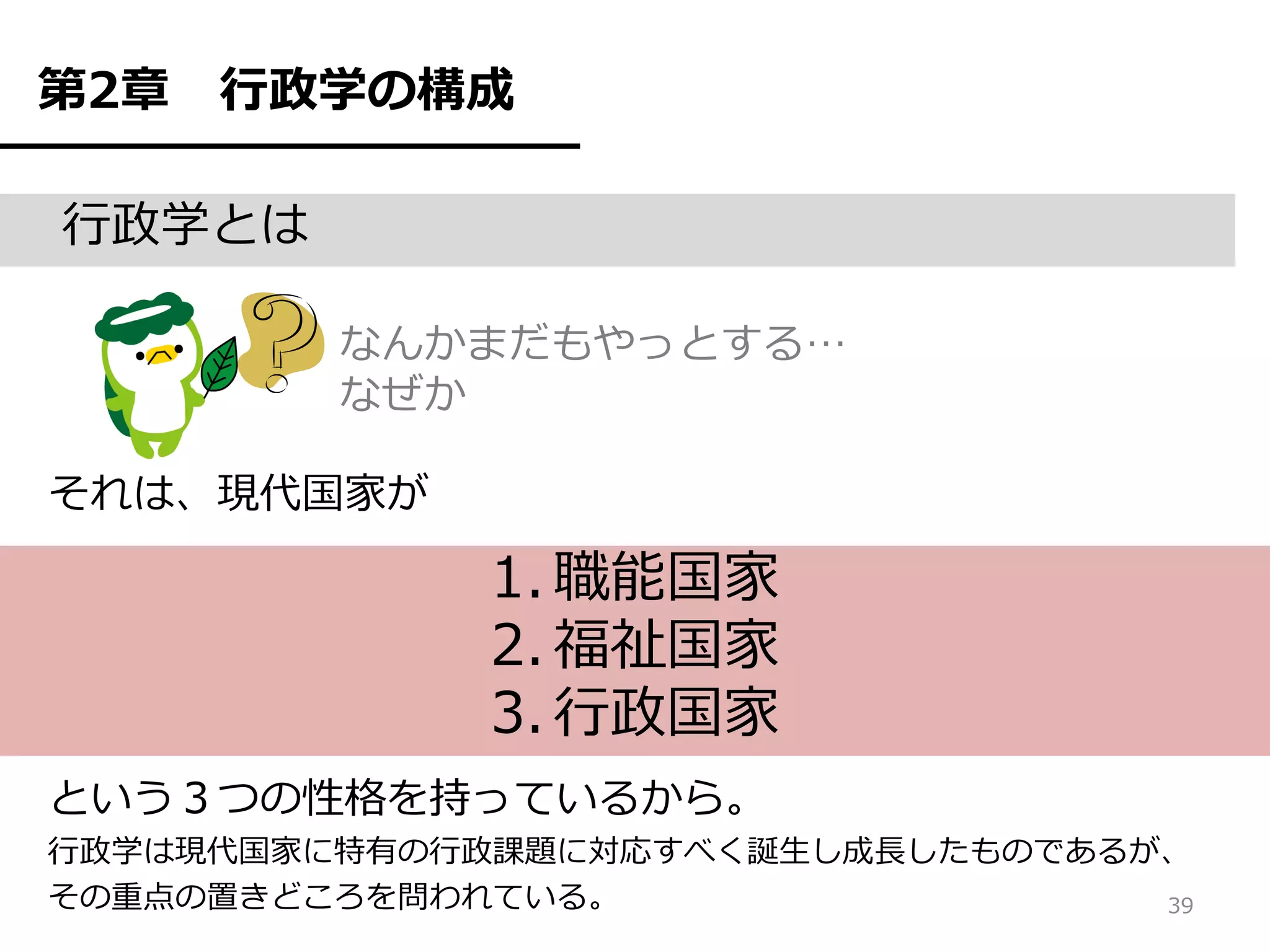 第2章   行政学の構成

行政学とは

         なんかまだもやっとする…
         なぜか

それは、現代国家が

              1. 職能国家
              2. 福祉国家
              3. 行政国家
という３つの性格を持っているから。
行政学は現代国家に特有の行政課題に対応すべく誕生し成長したものであるが、
その重点の置きどころを問われている。                 39
 