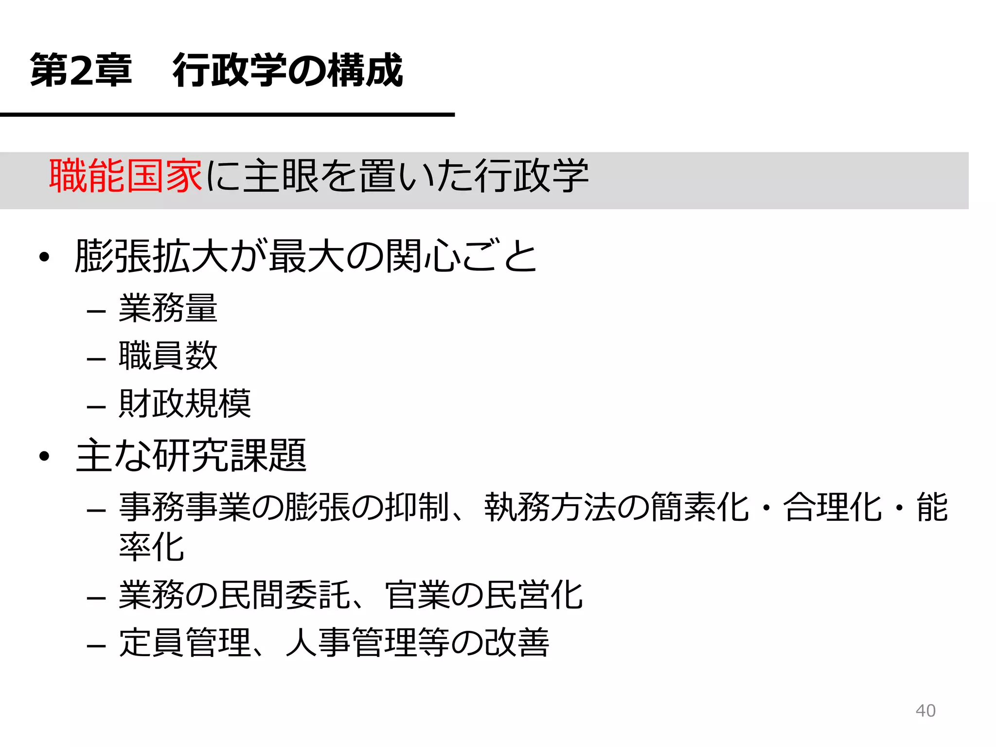 第2章   行政学の構成

職能国家に主眼を置いた行政学

• 膨張拡大が最大の関心ごと
 – 業務量
 – 職員数
 – 財政規模
• 主な研究課題
 – 事務事業の膨張の抑制、執務方法の簡素化・合理化・能
   率化
 – 業務の民間委託、官業の民営化
 – 定員管理、人事管理等の改善
                          40
 