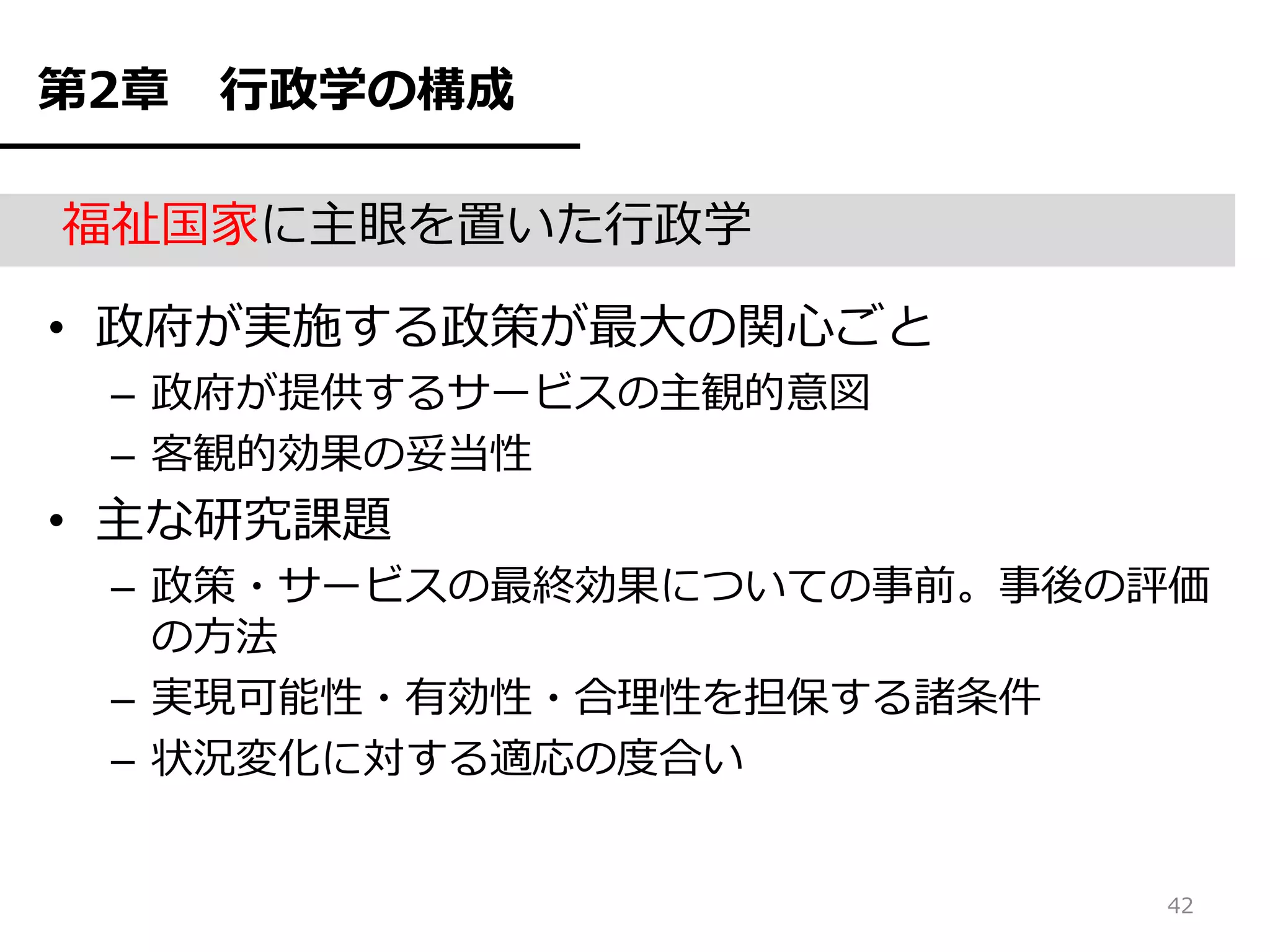 第2章   行政学の構成

福祉国家に主眼を置いた行政学

• 政府が実施する政策が最大の関心ごと
 – 政府が提供するサービスの主観的意図
 – 客観的効果の妥当性
• 主な研究課題
 – 政策・サービスの最終効果についての事前。事後の評価
   の方法
 – 実現可能性・有効性・合理性を担保する諸条件
 – 状況変化に対する適応の度合い


                          42
 