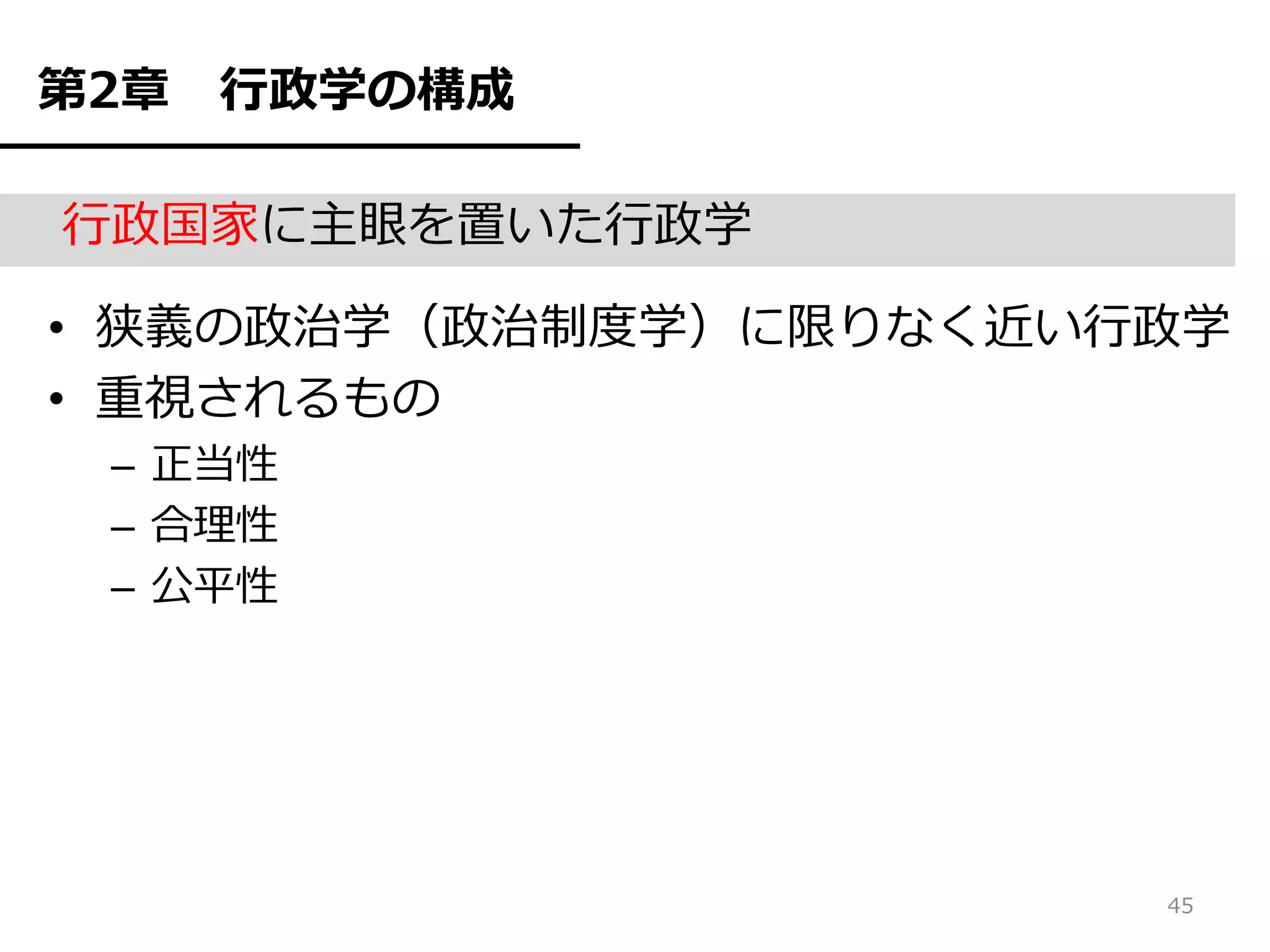 第2章   行政学の構成

行政国家に主眼を置いた行政学

• 狭義の政治学（政治制度学）に限りなく近い行政学
• 重視されるもの
 – 正当性
 – 合理性
 – 公平性




                       45
 