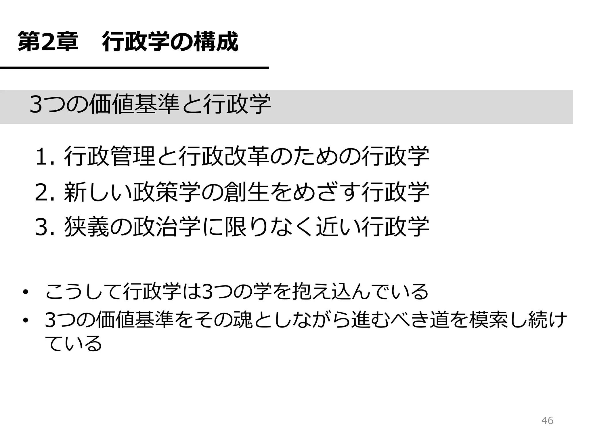 第2章   行政学の構成

3つの価値基準と行政学

1. 行政管理と行政改革のための行政学
2. 新しい政策学の創生をめざす行政学
3. 狭義の政治学に限りなく近い行政学

• こうして行政学は3つの学を抱え込んでいる
• 3つの価値基準をその魂としながら進むべき道を模索し続け
  ている


                           46
 