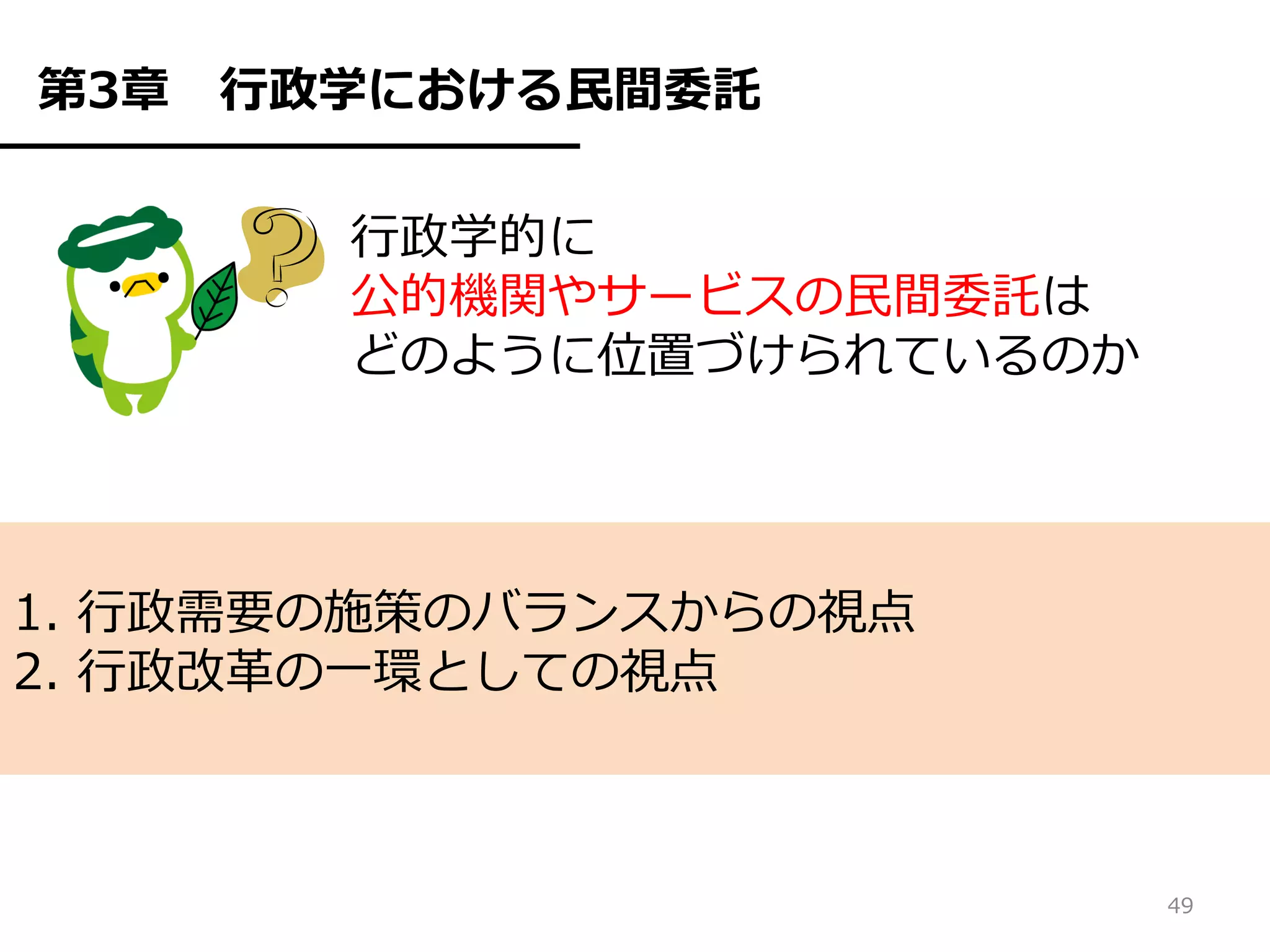 第3章   行政学における民間委託

        行政学的に
        公的機関やサービスの民間委託は
        どのように位置づけられているのか




1. 行政需要の施策のバランスからの視点
2. 行政改革の一環としての視点



                           49
 