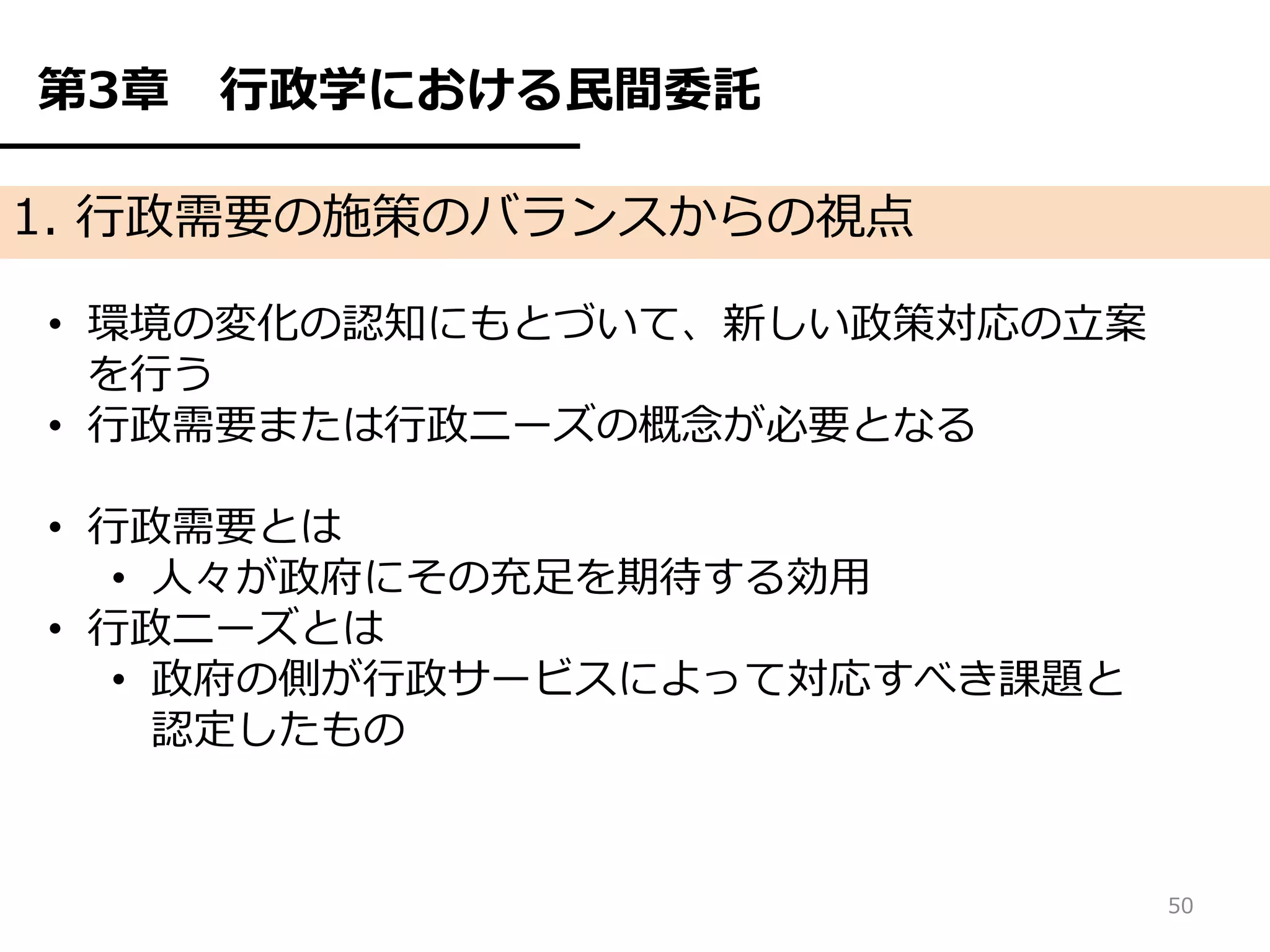 第3章   行政学における民間委託

1. 行政需要の施策のバランスからの視点

• 環境の変化の認知にもとづいて、新しい政策対応の立案
  を行う
• 行政需要または行政ニーズの概念が必要となる

• 行政需要とは
   • 人々が政府にその充足を期待する効用
• 行政ニーズとは
   • 政府の側が行政サービスによって対応すべき課題と
     認定したもの


                               50
 