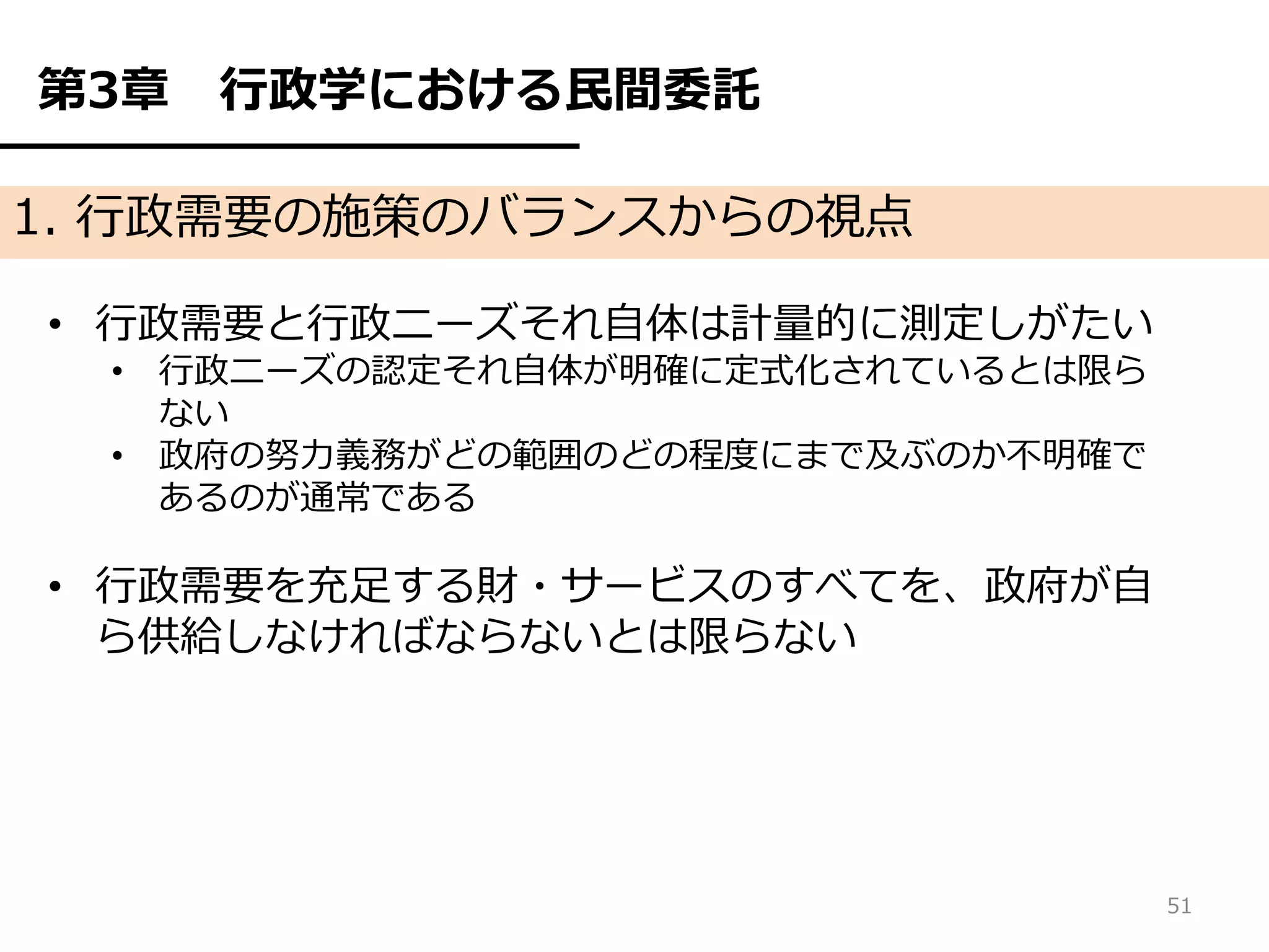 第3章   行政学における民間委託

1. 行政需要の施策のバランスからの視点

• 行政需要と行政ニーズそれ自体は計量的に測定しがたい
  • 行政ニーズの認定それ自体が明確に定式化されているとは限ら
    ない
  • 政府の努力義務がどの範囲のどの程度にまで及ぶのか不明確で
    あるのが通常である

• 行政需要を充足する財・サービスのすべてを、政府が自
  ら供給しなければならないとは限らない




                                   51
 