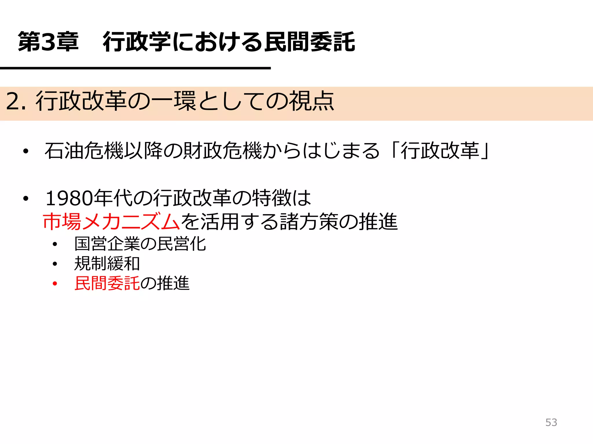 第3章   行政学における民間委託

2. 行政改革の一環としての視点

• 石油危機以降の財政危機からはじまる「行政改革」

• 1980年代の行政改革の特徴は
  市場メカニズムを活用する諸方策の推進
  • 国営企業の民営化
  • 規制緩和
  • 民間委託の推進




                            53
 