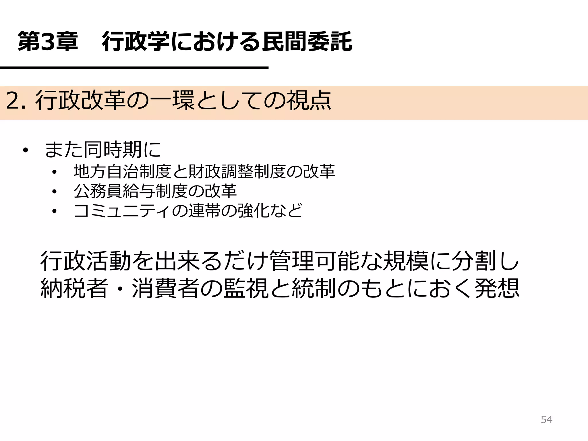 第3章   行政学における民間委託

2. 行政改革の一環としての視点

• また同時期に
  • 地方自治制度と財政調整制度の改革
  • 公務員給与制度の改革
  • コミュニティの連帯の強化など


 行政活動を出来るだけ管理可能な規模に分割し
 納税者・消費者の監視と統制のもとにおく発想




                         54
 