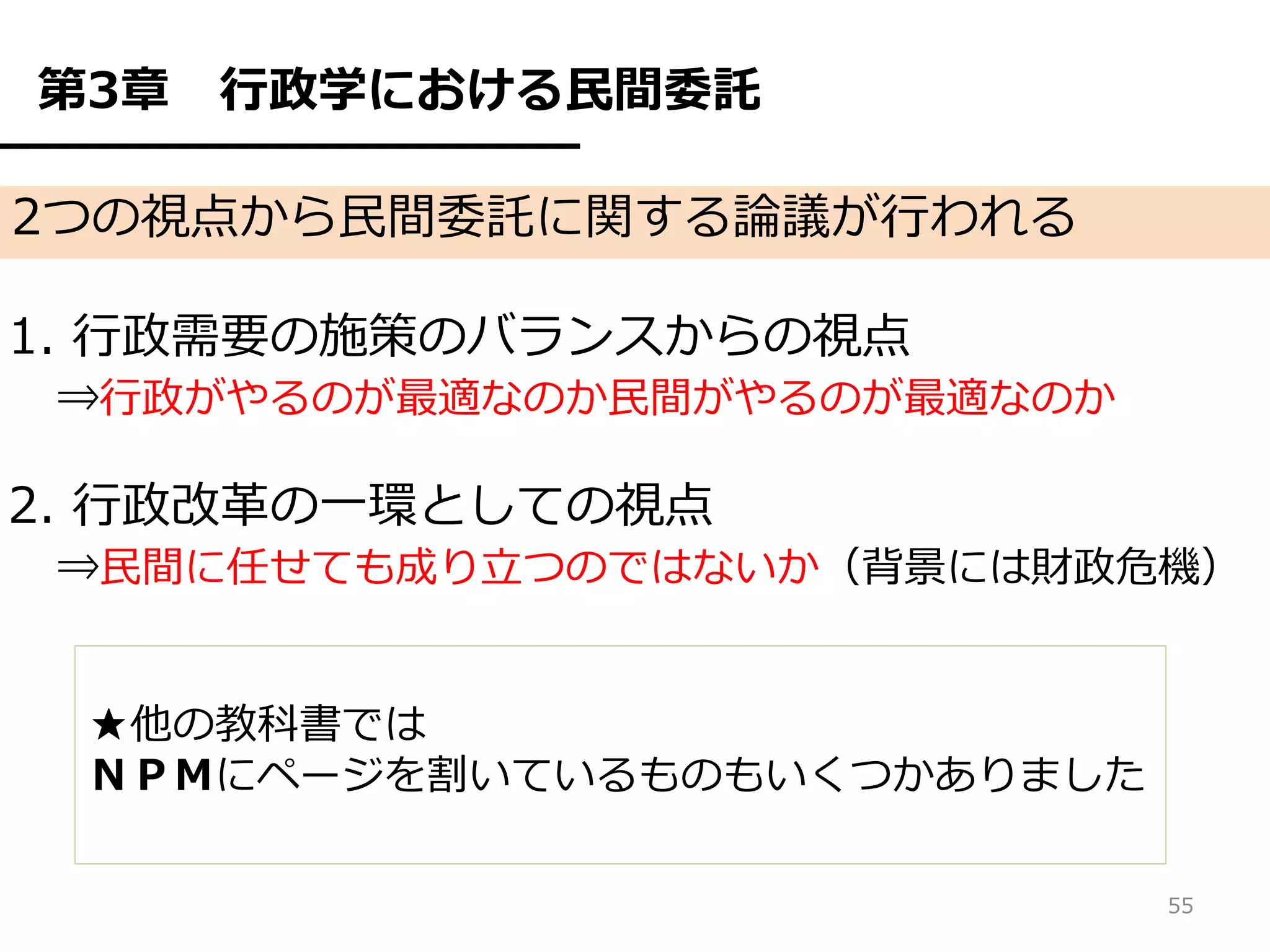 第3章   行政学における民間委託

2つの視点から民間委託に関する論議が行われる

1. 行政需要の施策のバランスからの視点
 ⇒行政がやるのが最適なのか民間がやるのが最適なのか

2. 行政改革の一環としての視点
 ⇒民間に任せても成り立つのではないか（背景には財政危機）


 ★他の教科書では
 ＮＰＭにページを割いているものもいくつかありました

                             55
 