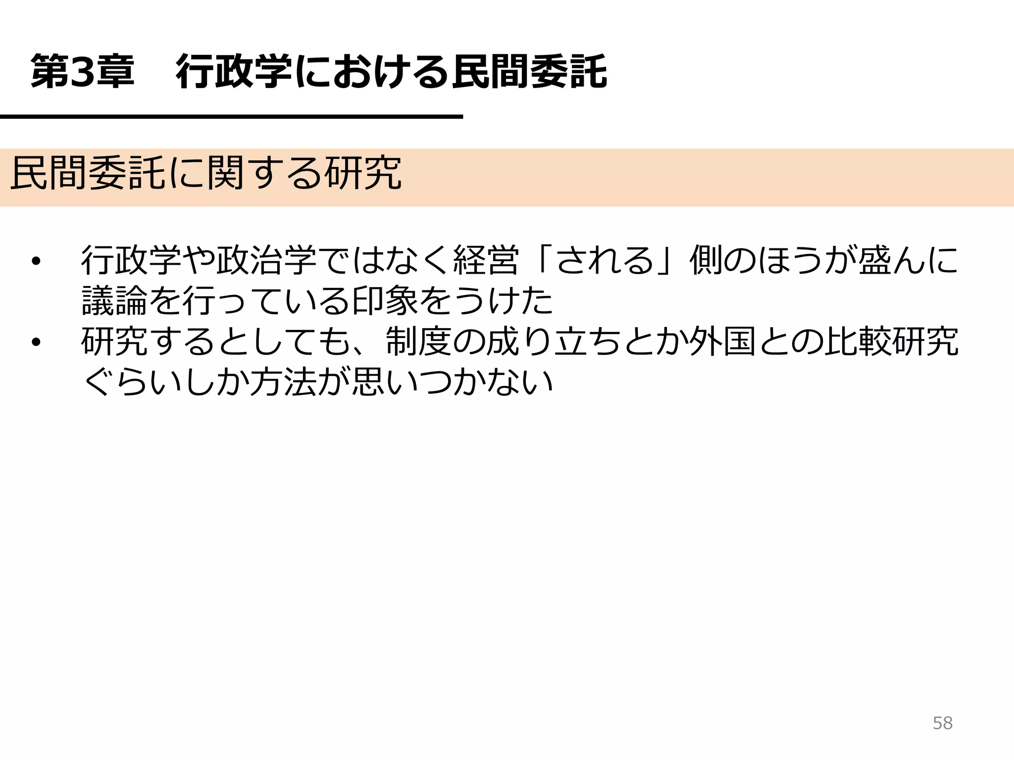 第3章   行政学における民間委託

民間委託に関する研究

•   行政学や政治学ではなく経営「される」側のほうが盛んに
    議論を行っている印象をうけた
•   研究するとしても、制度の成り立ちとか外国との比較研究
    ぐらいしか方法が思いつかない




                             58
 