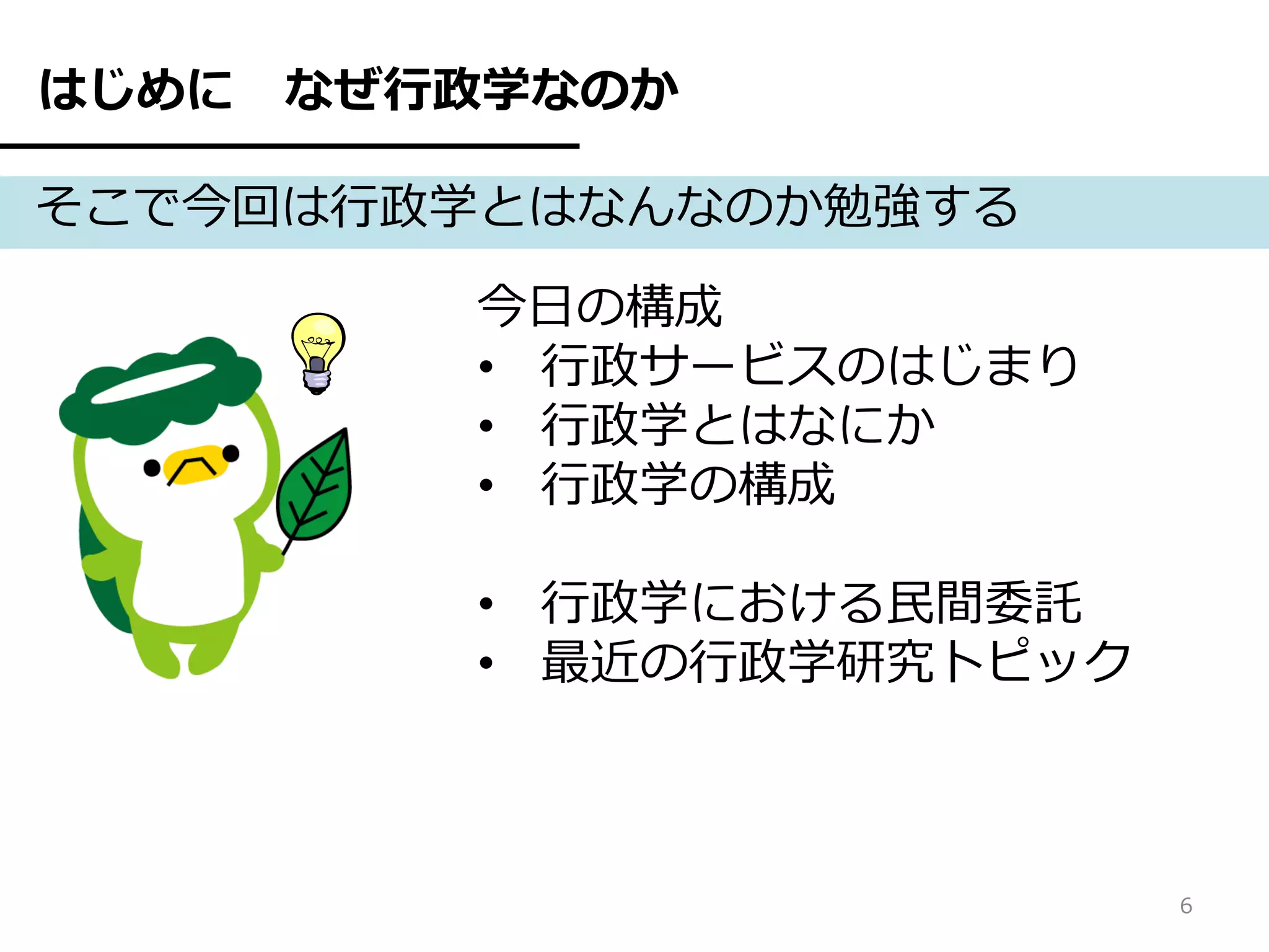 はじめに   なぜ行政学なのか

そこで今回は行政学とはなんなのか勉強する

          今日の構成
          • 行政サービスのはじまり
          • 行政学とはなにか
          • 行政学の構成

          • 行政学における民間委託
          • 最近の行政学研究トピック



                           6
 