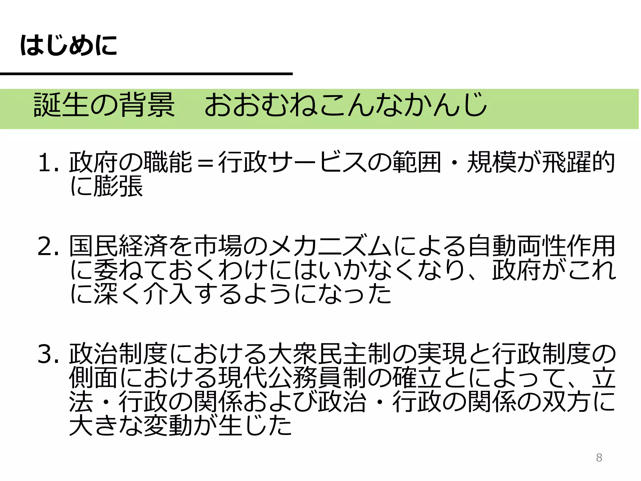 はじめに

誕生の背景 おおむねこんなかんじ
1. 政府の職能＝行政サービスの範囲・規模が飛躍的
   に膨張

2. 国民経済を市場のメカニズムによる自動両性作用
   に委ねておくわけにはいかなくなり、政府がこれ
   に深く介入するようになった

3. 政治制度における大衆民主制の実現と行政制度の
   側面における現代公務員制の確立とによって、立
   法・行政の関係および政治・行政の関係の双方に
   大きな変動が生じた
                        8
 
