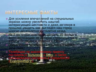  Для усиления впечатлений на специальных
  экранах можно увеличить маштаб
  интерисующей местности и даже,заглянув в
  прошлое,увидеть как выглядел наш город
  многие десятилетия и столетия назад.
 На 2-ом этаже можно посмотреть 3D фильм и
  фото-экспозицию об истории строительства и
  работы Телебашни,начиная с 1980 г.
 Обновленная телебашня открылась 5 апреля
  2012 года
 Телебашни по аналогичному проекту
  построены в Вильнюсе и Баку, а также
  планировалось построить в Свердловске
  (Екатеринбурге).
 