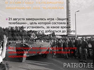  21 августа завершилась игра «Защита
  телебашни», цель которой состояла в
  том, чтобы установить, за какое время
  жители Эстонии могут добраться до этого
  стратегического пункта в Таллинне и
  встать на его защиту. Как это было в 1991
  году.
 Все участники получили в подарок кусочек
  мраморного пола из кафе в телебашне и
  мороженое.
 