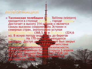    Таллинская телебашня (эст. Tallinna teletorn)
    находится в столице Эстонии, городе Таллин.
    Достигает в высоту 314 метров и является
    самым высоким сооружением Эстонии и
    северных стран, значительно уступая
    телебашням Риги (368,5 м) и Вильнюса (324,6
    м). В ясную погоду видимость до берегов
    Финляндии. На 170-ом метре находится
    ресторан. Доступ для посетителей был закрыт
    27 ноября 2007 года из-за несоответствия
    правилам противопожарной безопасности.
    Реконструированная башня открыта 5 апреля
    2012 года. Входной билет стоит 7 EUR (до
    19.00) После 19.00 возможно попасть в
    ресторан за 3 евро.
 