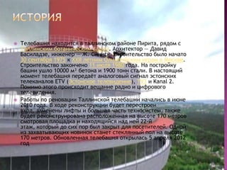    Телебашня находится в таллинском районе Пирита, рядом с
    Таллинским ботаническим садом. Архитектор — Давид
    Басиладзе, инженер — Ж. Синиск. Строительство было начато
    30 сентября 1975 к ХХII летним Олимпийским играм в Москве.
    Строительство закончено 11 июля 1980 года. На постройку
    башни ушло 10000 м³ бетона и 1900 тонн стали. В настоящий
    момент телебашня передаѐт аналоговый сигнал эстонских
    телеканалов ETV (Эстонское телевидение), TV3 и Kanal 2.
    Помимо этого происходит вещание радио и цифрового
    телевидения.
   Работы по реновации Таллинской телебашни начались в июне
    2010 года. В ходе реконструкции будет перестроен
    вход, заменены лифты и большая часть техносистем, также
    будет реконструирована расположенная на высоте 170 метров
    смотровая площадка и находящийся над ней 22-й
    этаж, который до сих пор был закрыт для посетителей. Одной
    из захватывающих новинок станет стеклянный пол на высоте
    170 метров. Обновленная телебашня открылась 5 апреля 2012
    год
 