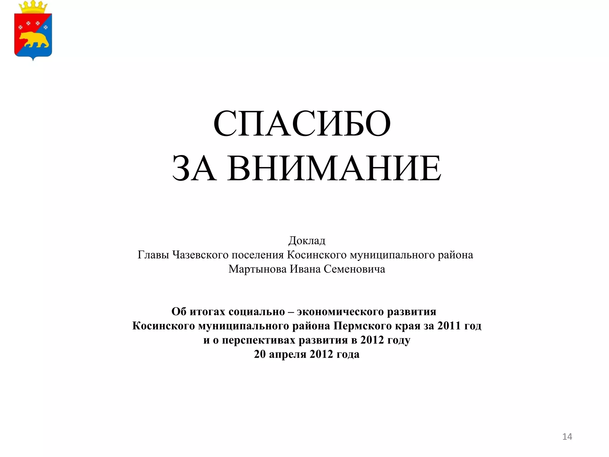 СПАСИБО
      ЗА ВНИМАНИЕ
                           Доклад
Главы Чазевского поселения Косинского муниципального района
                Мартынова Ивана Семеновича


      Об итогах социально – экономического развития
Косинского муниципального района Пермского края за 2011 год
            и о перспективах развития в 2012 году
                     20 апреля 2012 года




                                                              14
 