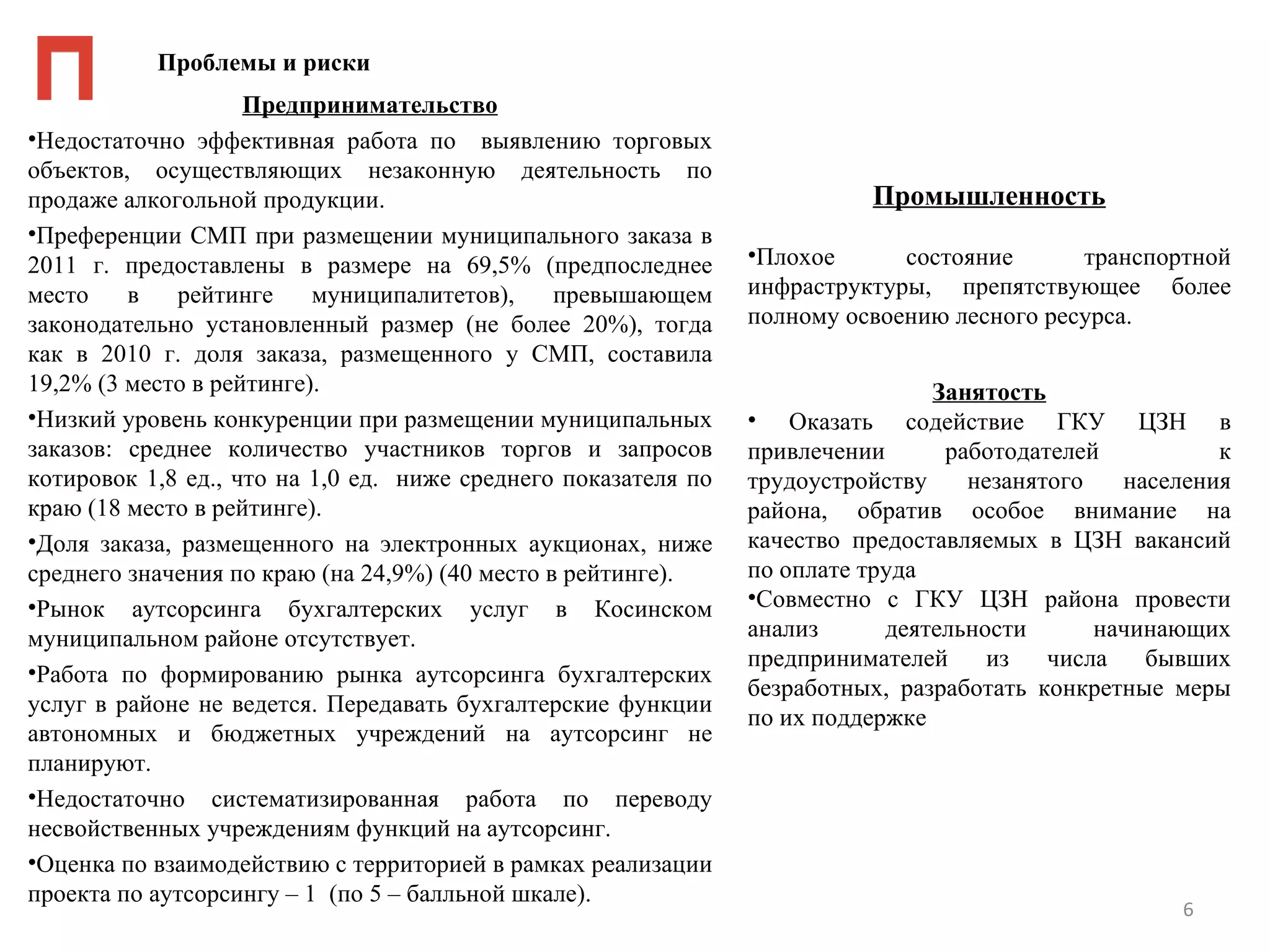 Проблемы и риски
                    Предпринимательство
•Недостаточно эффективная работа по выявлению торговых
объектов, осуществляющих незаконную деятельность по
продаже алкогольной продукции.                                            Промышленность
•Преференции СМП при размещении муниципального заказа в
2011 г. предоставлены в размере на 69,5% (предпоследнее         •Плохое      состояние      транспортной
место    в    рейтинге    муниципалитетов),     превышающем     инфраструктуры, препятствующее более
законодательно установленный размер (не более 20%), тогда       полному освоению лесного ресурса.
как в 2010 г. доля заказа, размещенного у СМП, составила
19,2% (3 место в рейтинге).                                                     Занятость
•Низкий уровень конкуренции при размещении муниципальных        • Оказать содействие ГКУ ЦЗН в
заказов: среднее количество участников торгов и запросов        привлечении      работодателей          к
котировок 1,8 ед., что на 1,0 ед. ниже среднего показателя по   трудоустройству    незанятого   населения
краю (18 место в рейтинге).                                     района, обратив особое внимание на
•Доля заказа, размещенного на электронных аукционах, ниже       качество предоставляемых в ЦЗН вакансий
среднего значения по краю (на 24,9%) (40 место в рейтинге).     по оплате труда
•Рынок аутсорсинга бухгалтерских услуг в Косинском              •Совместно с ГКУ ЦЗН района провести
муниципальном районе отсутствует.                               анализ      деятельности      начинающих
                                                                предпринимателей     из   числа   бывших
•Работа по формированию рынка аутсорсинга бухгалтерских
                                                                безработных, разработать конкретные меры
услуг в районе не ведется. Передавать бухгалтерские функции
                                                                по их поддержке
автономных и бюджетных учреждений на аутсорсинг не
планируют.
•Недостаточно систематизированная работа по переводу
несвойственных учреждениям функций на аутсорсинг.
•Оценка по взаимодействию с территорией в рамках реализации
проекта по аутсорсингу – 1 (по 5 – балльной шкале).
                                                                                                    6
 