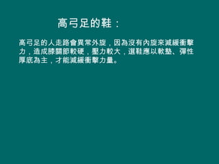 高弓足的鞋：
高弓足的人走路會異常外旋，因為沒有內旋來減緩衝擊
力，造成膝關節較硬，壓力較大，選鞋應以軟墊、彈性
厚底為主，才能減緩衝擊力量。
 