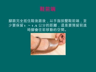 鞋前端

腳跟完全抵住鞋後跟後，以手指按壓鞋前端，至
少要保留 1 ～ 1 .5 公分的距離，這是要預留前進
       時腳會往前移動的空間。
 