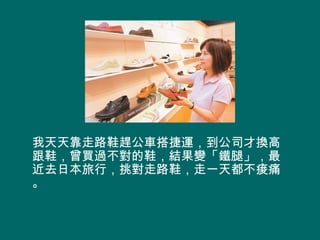 我天天靠走路鞋趕公車搭捷運，到公司才換高
跟鞋，曾買過不對的鞋，結果變「鐵腿」，最
近去日本旅行，挑對走路鞋，走一天都不痠痛
。
 