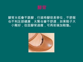 腳背

腳背太低會不跟腳，行進時腳容易移位，不舒服
也不利足部健康，太緊也會不舒適，如果鞋子大
 小剛好，但因腳背過瘦，可再前端加鞋墊。
 